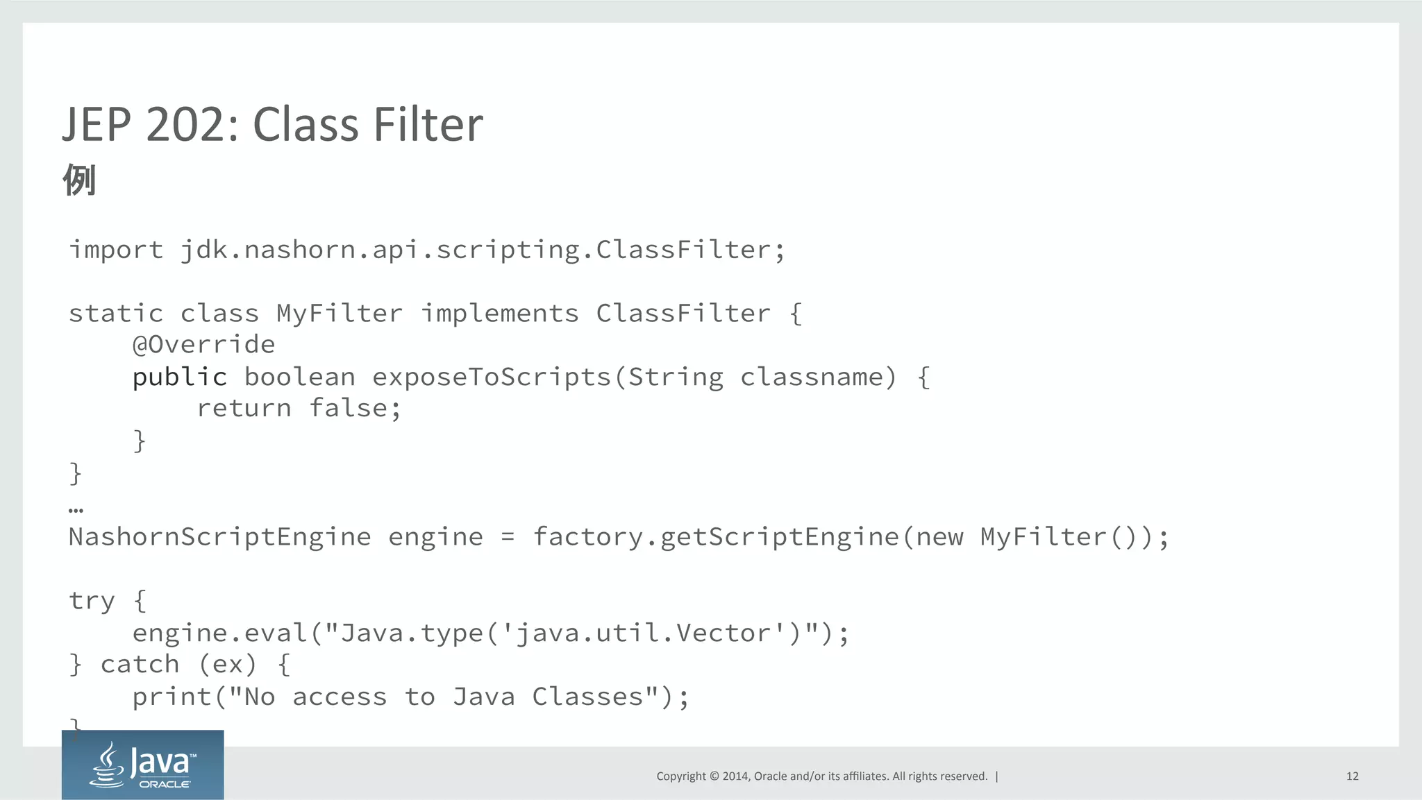 Copyright  ©  2014, Oracle  and/or  its  affiliates.  All  rights  reserved.    |
JEP  202:  Class  Filter
import jdk.nashorn.api.scripting.ClassFilter;
static class MyFilter implements ClassFilter {
@Override
public boolean exposeToScripts(String classname) {
return false;
}
}
…
NashornScriptEngine engine = factory.getScriptEngine(new MyFilter());
try {
engine.eval("Java.type('java.util.Vector')");
} catch (ex) {
print("No access to Java Classes");
}
12
例
 