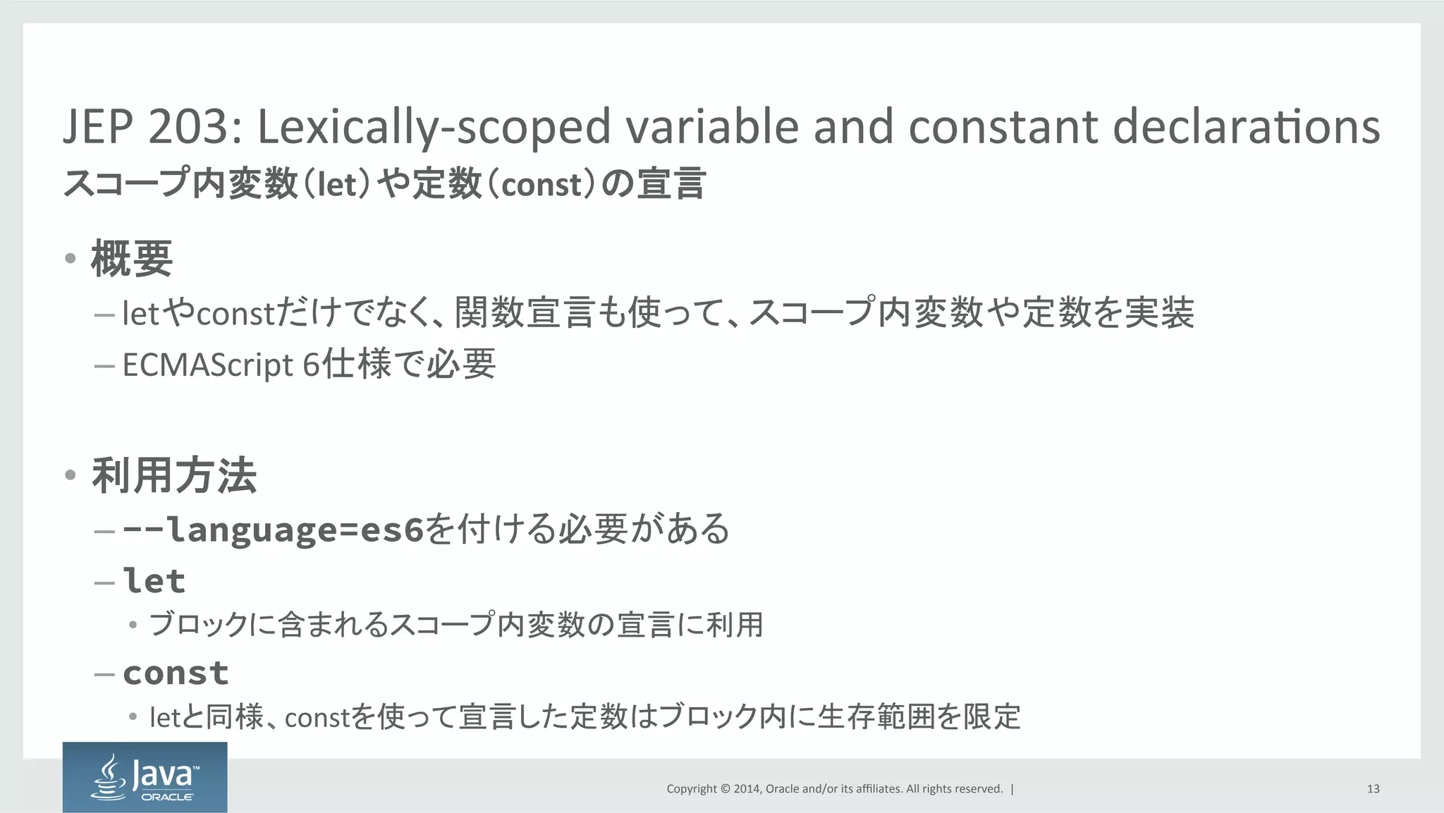 Copyright  ©  2014, Oracle  and/or  its  affiliates.  All  rights  reserved.    |
JEP  203:  Lexically-­‐scoped  variable  and  constant  declarations
• 概要
– letやconstだけでなく、関数宣言も使って、スコープ内変数や定数を実装
– ECMAScript 6仕様で必要
• 利用方法
– --language=es6を付ける必要がある
– let
• ブロックに含まれるスコープ内変数の宣言に利用
– const
• letと同様、constを使って宣言した定数はブロック内に生存範囲を限定
13
スコープ内変数（let）や定数（const）の宣言
 