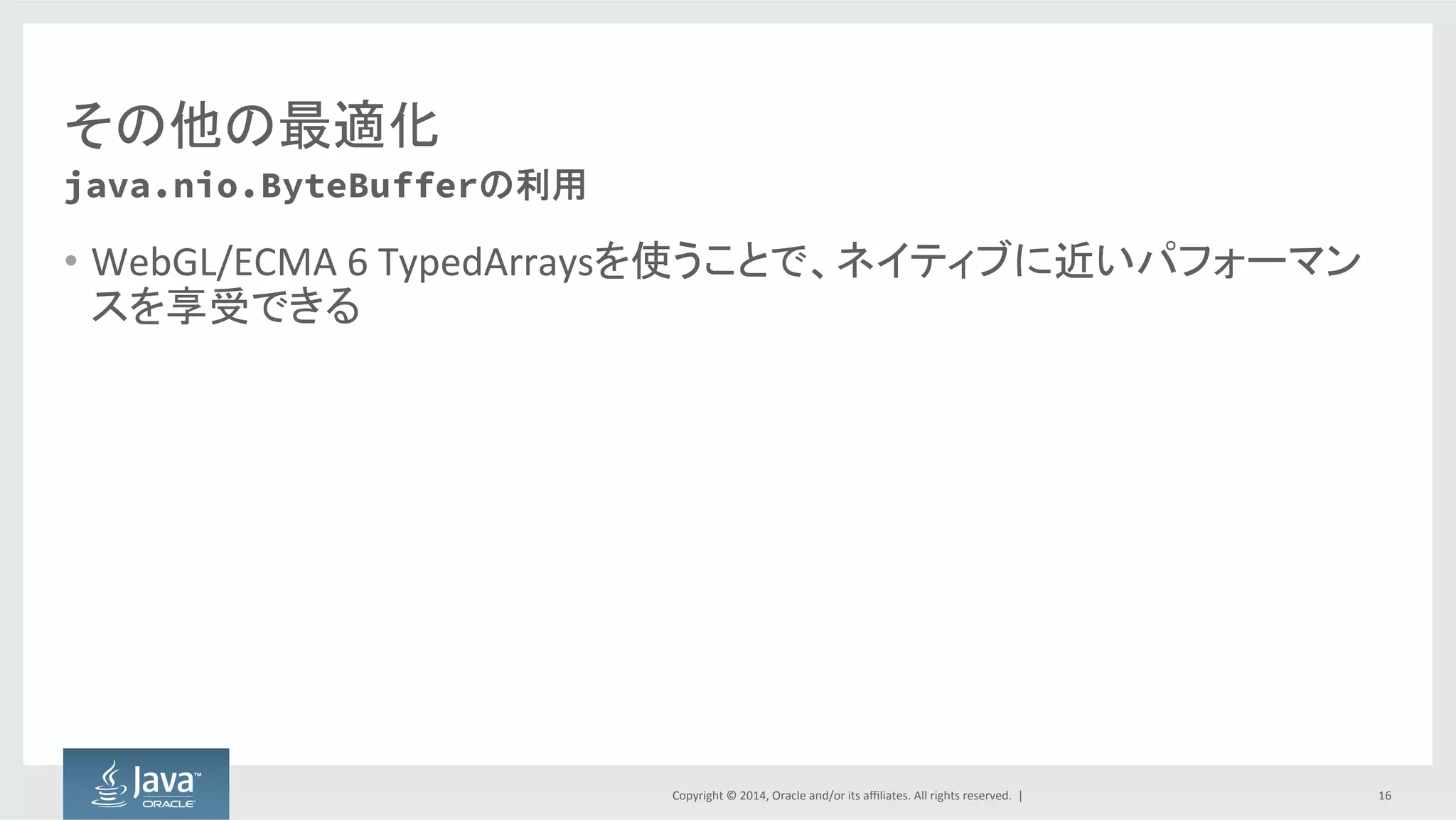 Copyright  ©  2014, Oracle  and/or  its  affiliates.  All  rights  reserved.    |
その他の最適化
• xをMethodHandle.constantをinvokedynamicのgetterとして利用できる
• xがスコープ内で変更される場合、SwitchPointを使い無効化できる
• このcallsiteが再度定数になることを禁止する、n回の再試行を認める、ま
たはreceiver  guardを使って試行する、のいずれかを手段としてとることが
できる
16
部分評価 (Partial  Evaluation)
for (var i = 0; i < x.length; i++) {
//xが不変の場合...
}
 