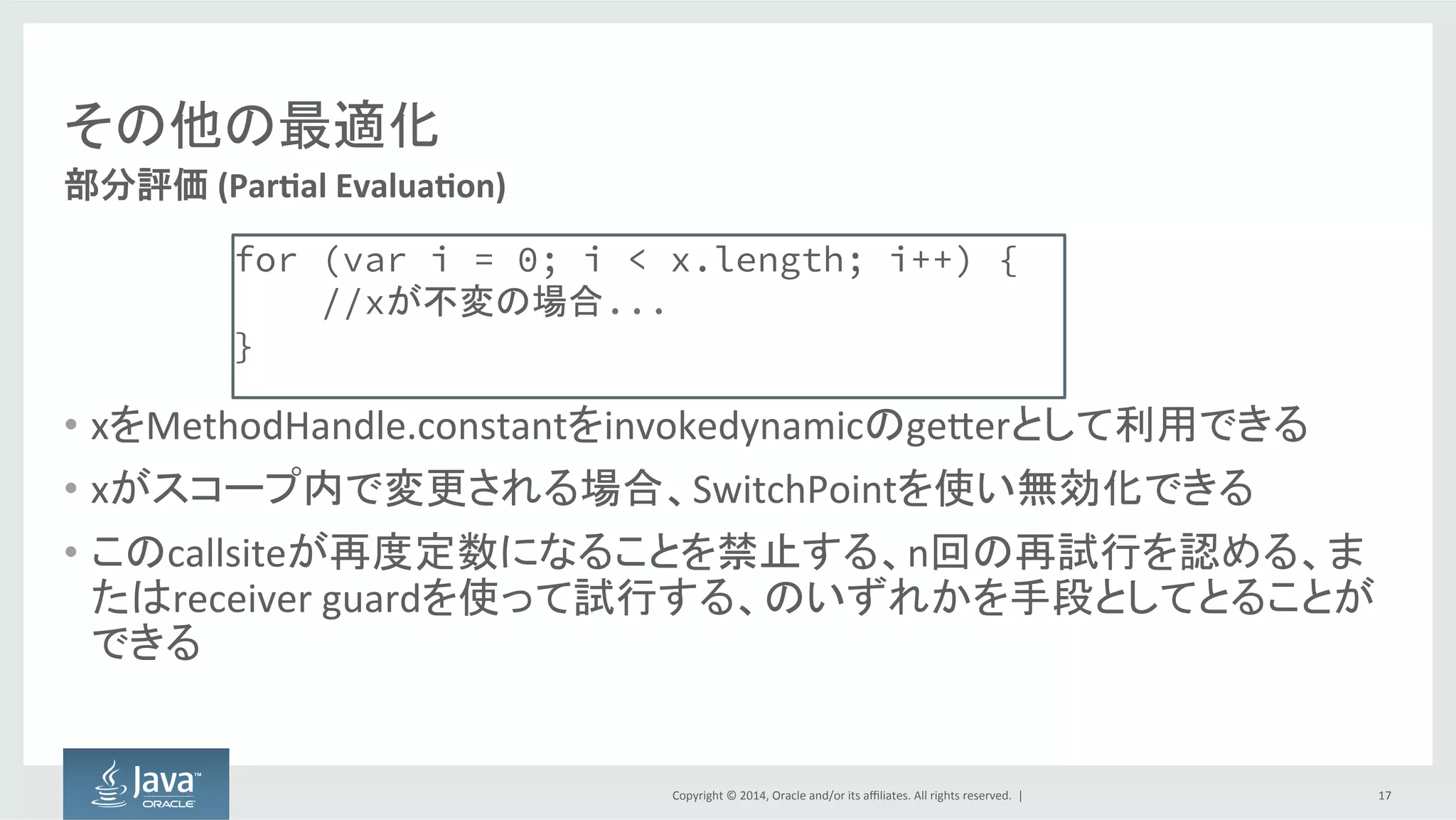 Copyright  ©  2014, Oracle  and/or  its  affiliates.  All  rights  reserved.    |
その他の最適化
• オンデマンドでメソッドのコンパイルのみ実行
– リンク時にマッチするシグネチャがない場合
• できる限り曖昧でないメソッドをコンパイル
– リンク時にマッチするシグネチャが存在する場合
• もっと具体的にメソッドのコンパイルを試行
17
遅延コンパイル
 