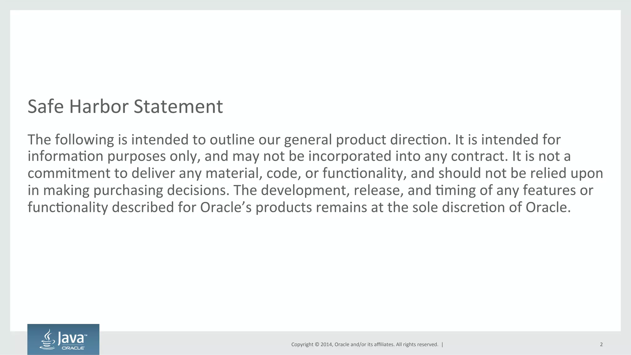 Copyright  ©  2014, Oracle  and/or  its  affiliates.  All  rights  reserved.    |
Safe  Harbor  Statement
The  following  is  intended  to  outline  our  general  product  direction.  It  is  intended  for  
information  purposes  only,  and  may  not  be  incorporated  into  any  contract.  It  is  not  a  
commitment  to  deliver  any  material,  code,  or  functionality,  and  should  not  be  relied  upon  
in  making  purchasing  decisions.  The  development,  release,  and  timing  of  any  features  or  
functionality  described  for  Oracle’s  products  remains  at  the  sole  discretion  of  Oracle.
2
 