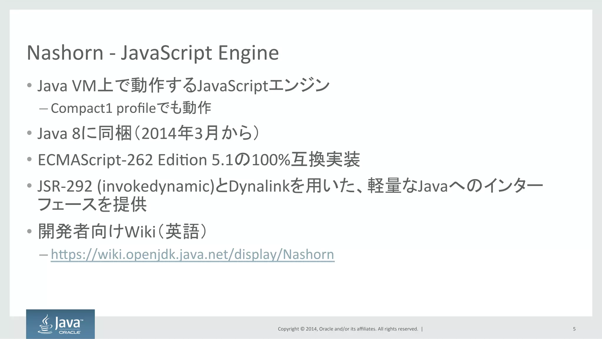 Copyright  ©  2014, Oracle  and/or  its  affiliates.  All  rights  reserved.    |
Nashorn -­‐ JavaScript  Engine
• Java  VM上で動作するJavaScriptエンジン
– Compact1  profileでも動作
• Java  8に同梱（2014年3月から）
• ECMAScript-­‐262  Edition  5.1の100%互換実装
• JSR-­‐292  (invokedynamic)とDynalinkを用いた、軽量なJavaへのインター
フェースを提供
• 開発者向けWiki（英語）
– https://wiki.openjdk.java.net/display/Nashorn
5
 