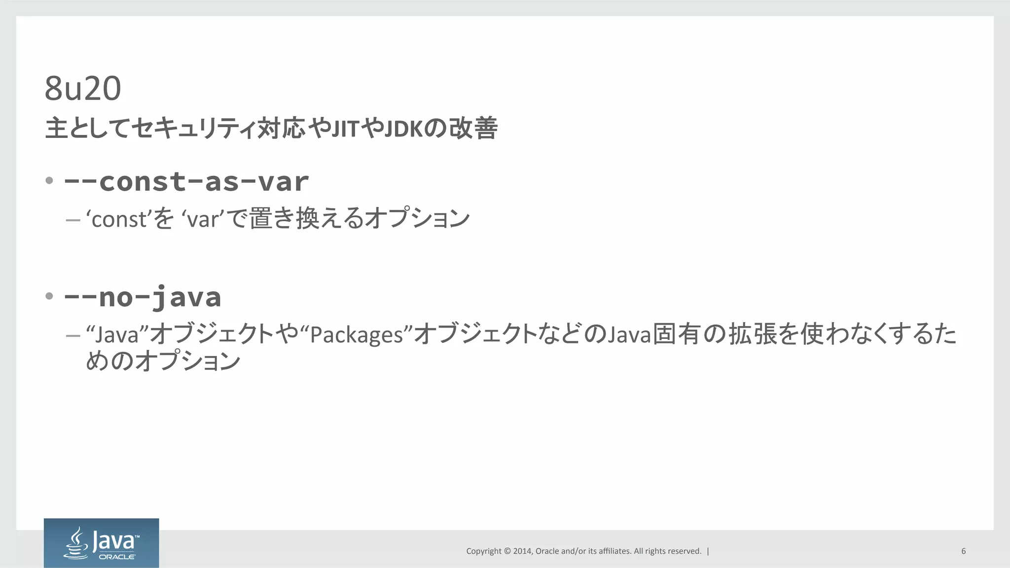 Copyright  ©  2014, Oracle  and/or  its  affiliates.  All  rights  reserved.    |
8u20
• --const-as-var
– ‘const’を ‘var’で置き換えるオプション
• --no-java
– “Java”オブジェクトや“Packages”オブジェクトなどのJava固有の拡張を使わなくするた
めのオプション
6
主としてセキュリティ対応やJITやJDKの改善
 