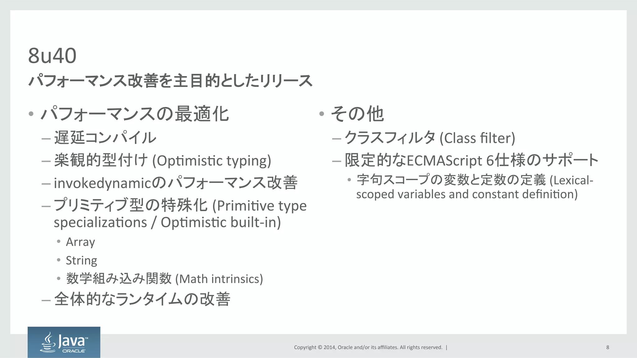 Copyright  ©  2014, Oracle  and/or  its  affiliates.  All  rights  reserved.    |
8u40
• パフォーマンスの最適化
– 遅延コンパイル
– 楽観的型付け (Optimistic  typing)
– invokedynamicのパフォーマンス改善
– プリミティブ型の特殊化 (Primitive  type  
specializations  /  Optimistic  built-­‐in)
• Array
• String
• 数学組み込み関数 (Math  intrinsics)
– 全体的なランタイムの改善
• その他
– クラスフィルタ (Class  filter)
– 限定的なECMAScript 6仕様のサポート
• 字句スコープの変数と定数の定義 (Lexical-­‐
scoped  variables  and  constant  definition)
8
パフォーマンス改善を主目的としたリリース
 