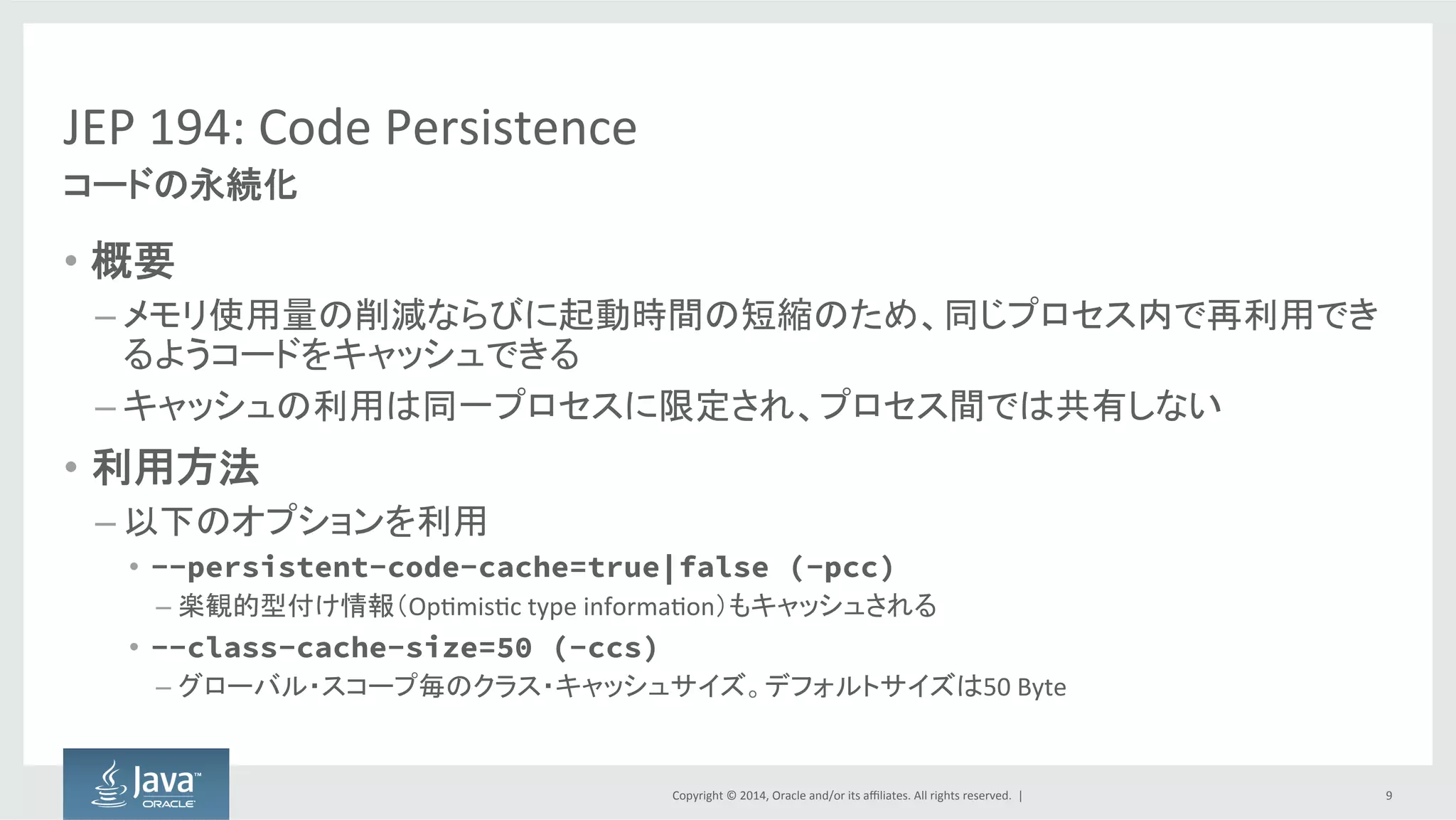 Copyright  ©  2014, Oracle  and/or  its  affiliates.  All  rights  reserved.    |
JEP  194:  Code  Persistence
• 概要
– メモリ使用量の削減ならびに起動時間の短縮のため、同じプロセス内で再利用でき
るようコードをキャッシュできる
– キャッシュの利用は同一プロセスに限定され、プロセス間では共有しない
• 利用方法
– 以下のオプションを利用
• --persistent-code-cache=true|false (-pcc)
– 楽観的型付け情報（Optimistic   type  information）もキャッシュされる
• --class-cache-size=50 (-ccs)
– グローバル・スコープ毎のクラス・キャッシュサイズ。デフォルトサイズは50
9
コードの永続化
 