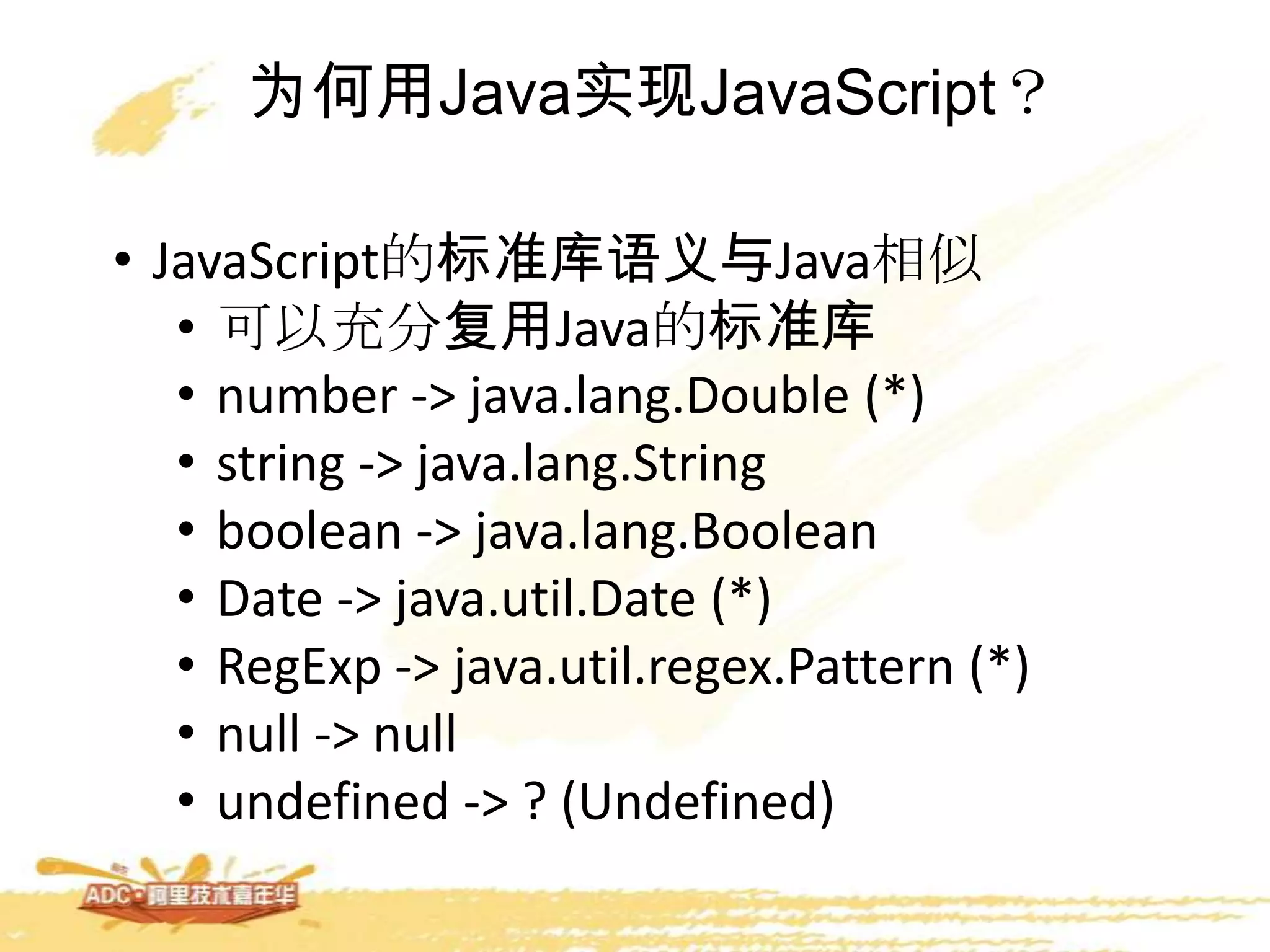 为何用Java实现JavaScript？
• JavaScript的标准库语义与Java相似
• 可以充分复用Java的标准库
• number -> java.lang.Double (*)
• string -> java.lang.String
• boolean -> java.lang.Boolean
• Date -> java.util.Date (*)
• RegExp -> java.util.regex.Pattern (*)
• null -> null
• undefined -> ? (Undefined)
 