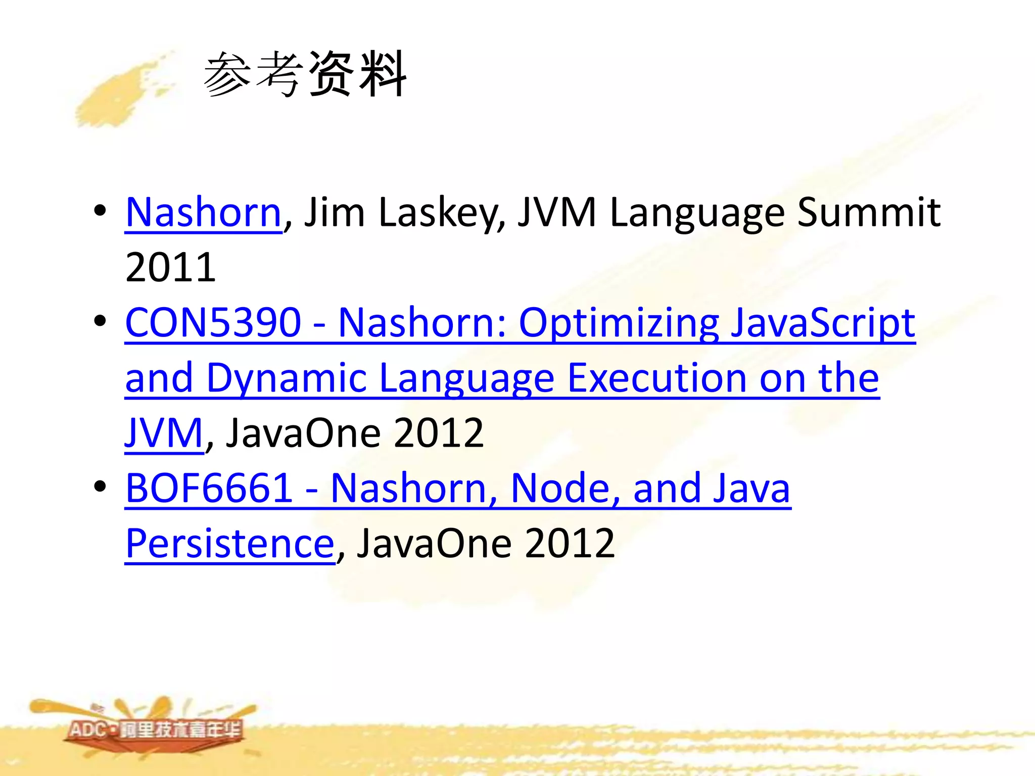 参考资料
• Nashorn, Jim Laskey, JVM Language Summit
2011
• CON5390 - Nashorn: Optimizing JavaScript
and Dynamic Language Execution on the
JVM, JavaOne 2012
• BOF6661 - Nashorn, Node, and Java
Persistence, JavaOne 2012
 