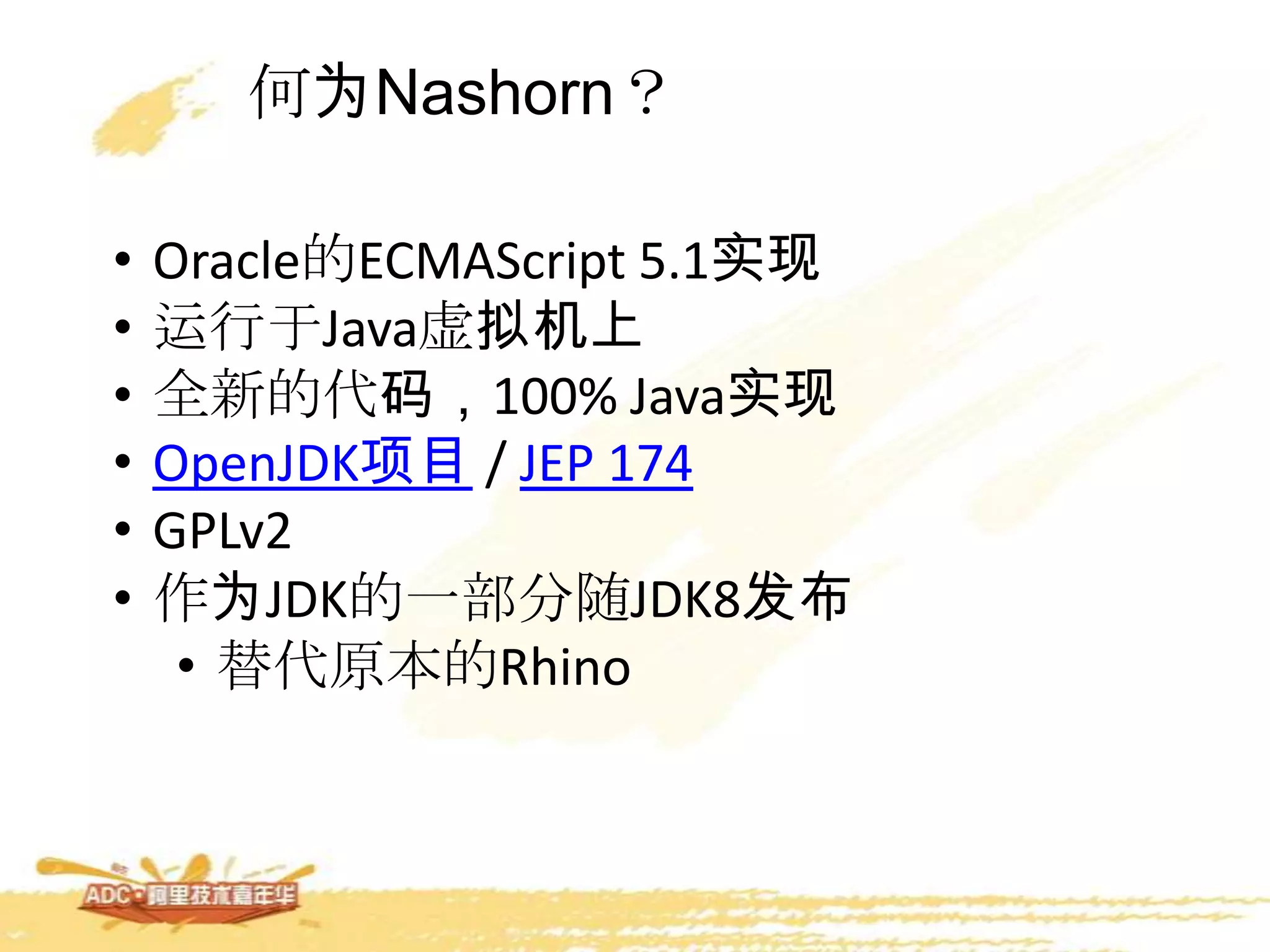 何为Nashorn？
• Oracle的ECMAScript 5.1实现
• 运行于Java虚拟机上
• 全新的代码，100% Java实现
• OpenJDK项目 / JEP 174
• GPLv2
• 作为JDK的一部分随JDK8发布
• 替代原本的Rhino
 