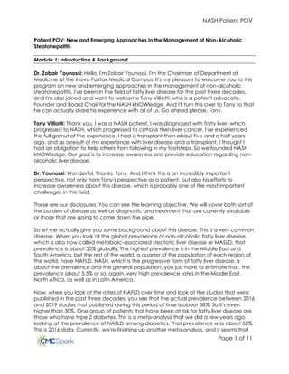 NASH Patient POV
Page 1 of 11
Patient POV: New and Emerging Approaches in the Management of Non-Alcoholic
Steatohepatitis
Module 1: Introduction & Background
Dr. Zobair Younossi: Hello, I'm Zobair Younossi. I'm the Chairman of Department of
Medicine at the Inova Fairfax Medical Campus. It's my pleasure to welcome you to this
program on new and emerging approaches in the management of non-alcoholic
steatohepatitis. I've been in the field of fatty liver disease for the past three decades,
and I'm also joined and want to welcome Tony Villiotti, who is a patient advocate,
Founder and Board Chair for the NASH kNOWledge. And I'll turn this over to Tony so that
he can actually share his experience with all of us. Go ahead please, Tony.
Tony Villiotti: Thank you. I was a NASH patient. I was diagnosed with fatty liver, which
progressed to NASH, which progressed to cirrhosis then liver cancer. I've experienced
the full gamut of the experience. I had a transplant then about five and a half years
ago, and as a result of my experience with liver disease and a transplant, I thought I
had an obligation to help others from following in my footsteps. So we founded NASH
kNOWledge. Our goal is to increase awareness and provide education regarding non-
alcoholic liver disease.
Dr. Younossi: Wonderful. Thanks, Tony. And I think this is an incredibly important
perspective, not only from Tony's perspective as a patient, but also his efforts to
increase awareness about this disease, which is probably one of the most important
challenges in this field.
These are our disclosures. You can see the learning objective. We will cover both sort of
the burden of disease as well as diagnostic and treatment that are currently available
or those that are going to come down the pipe.
So let me actually give you some background about this disease. This is a very common
disease. When you look at the global prevalence of non-alcoholic fatty liver disease,
which is also now called metabolic-associated steatotic liver disease or MASLD, that
prevalence is about 30% globally. The highest prevalence is in the Middle East and
South America, but the rest of the world, a quarter of the population of each region of
the world, have NAFLD. NASH, which is the progressive form of fatty liver disease, is
about the prevalence and the general population, you just have to estimate that, the
prevalence about 5.5% or so, again, very high prevalence rates in the Middle East,
North Africa, as well as in Latin America.
Now, when you look at the rates of NAFLD over time and look at the studies that were
published in the past three decades, you see that the actual prevalence between 2016
and 2019 studies that published during this period of time is about 38%. So it's even
higher than 30%. One group of patients that have been at risk for fatty liver disease are
those who have type 2 diabetes. This is a meta-analysis that we did a few years ago
looking at the prevalence of NAFLD among diabetics. That prevalence was about 55%.
This is 2016 data. Currently, we're finishing up another meta-analysis, and it seems that
 