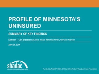 SUMMARY OF KEY FINDINGS
Funded by NASHP, MDH, DHS and the Robert Wood Johnson Foundation
PROFILE OF MINNESOTA’S
UNINSURED
Kathleen T. Call, Elizabeth Lukanen, Jessie Kemmick Pintor, Giovann Alarcón
April 29, 2014
 