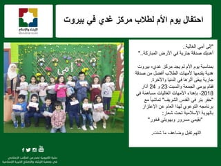 f
‫بٌروت‬ ً‫ف‬ ‫غدي‬ ‫مركز‬ ‫لطالب‬ ‫األم‬ ‫ٌوم‬ ‫احتفال‬
"‫إلى‬‫الغالٌة‬ ً‫أم‬..
‫المباركة‬ ‫األرض‬ ً‫ف‬ ‫جارٌة‬ ‫صدقة‬ ‫أهدٌك‬"..
‫مركز‬ ‫ٌجد‬ ‫لم‬ ‫األم‬ ‫ٌوم‬ ‫بمناسبة‬‫غدي‬-‫بٌروت‬
‫الطالب‬ ‫ألمهات‬ ‫ٌقدمها‬ ‫هدٌة‬‫صدقة‬ ‫من‬ ‫أفضل‬
‫واألخرة‬ ‫الدنٌا‬ ً‫ف‬ ‫أثرها‬ ‫ٌبقى‬ ‫جارٌة‬.
‫فقام‬‫والسبت‬ ‫الجمعة‬ ً‫ٌوم‬23‫و‬24‫آذار‬
2018،‫بإهداء‬‫األمهات‬‫ة‬َ‫م‬‫مساه‬ ‫الغالٌات‬ً‫ف‬
"‫الشرٌف‬ ‫القدس‬ ً‫ف‬ ‫بئر‬ ‫حفر‬"‫مع‬ ً‫ا‬ٌ‫تماش‬
‫اإلعتزاز‬ ‫عن‬ ‫العام‬ ‫لهذا‬ ‫التوعوي‬ ‫برنامجه‬
‫شعار‬ ‫تحت‬ ‫اإلسالمٌة‬ ‫بالهوٌة‬:
"ً‫م‬ٌَِ‫ق‬‫ب‬‫مسرور‬ً‫وبهوٌت‬‫فخور‬"
‫اللهم‬‫شئت‬ ‫ما‬ ‫وضاعف‬ ‫تقبل‬.
 