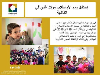 f
ً‫ف‬ ‫غدي‬ ‫مركز‬ ‫لطالب‬ ‫األم‬ ‫ٌوم‬ ‫احتفال‬
‫الفاكهة‬
‫جو‬ ً‫ف‬‫من‬،‫الحماس‬‫غدي‬ ‫دورة‬ ‫طالب‬ ‫احتفل‬
‫للناشئة‬ ‫الشتوٌة‬‫واإلصالح‬ ‫اإلرشاد‬ ‫جمعٌة‬ ً‫ف‬–
،‫الفاكهة‬‫ٌوم‬ ً‫ف‬‫األحد‬ ،‫األم‬18‫آذار‬2018ً‫ف‬ ،
‫ثابت‬ ‫بن‬ ‫زٌد‬ ‫مركز‬-‫قامت‬ ‫حٌث‬ ،‫الزٌتون‬
‫إلهدائها‬ ‫علٌهم‬ ‫الورود‬ ‫بتوزٌع‬ ‫معلماتهم‬‫إلى‬
‫أمهاتهم‬.‫التذكارٌة‬ ‫الصور‬ ‫التقاط‬ ‫تم‬ ‫الختام‬ ً‫وف‬.
 