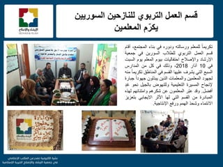 f
‫السورٌٌن‬ ‫للنازحٌن‬ ‫التربوي‬ ‫العمل‬ ‫قسم‬
‫المعلمٌن‬ ‫م‬ّ‫ٌكر‬
ً‫ا‬‫تكرٌم‬‫للمعلم‬‫ورسالته‬‫ودوره‬ً‫ف‬‫بناء‬،‫المجتمع‬‫أقام‬
‫قسم‬‫العمل‬‫التربوي‬‫للطالب‬‫السورٌن‬ً‫ف‬‫جمعٌة‬
‫اإلرشاد‬‫واإلصالح‬‫احتفالٌات‬‫بٌوم‬‫المعلم‬‫ٌوم‬‫السبت‬
ً‫ف‬10‫آذار‬2018،‫وذلك‬ً‫ف‬‫كل‬‫من‬‫المدارس‬
‫السبع‬ً‫الت‬‫ٌشرف‬‫علٌها‬‫القسم‬ً‫ف‬‫المناطق‬ً‫ا‬‫تكرٌم‬‫منه‬
‫لجهود‬‫المعلمٌن‬‫والمعلمات‬‫الذٌن‬‫ٌبذلون‬ً‫ا‬‫جهود‬‫جبارة‬
‫إلنجاح‬‫المسٌرة‬‫التعلٌمٌة‬‫وللنهوض‬‫بالجٌل‬‫نحو‬ٍ‫د‬‫غ‬
‫أفضل‬.‫وقد‬‫ّر‬‫ب‬‫ع‬‫المعلمون‬‫عن‬‫شكرهم‬‫وامتنانهم‬‫لهذه‬
‫المبادرة‬‫من‬‫القسم‬ً‫الت‬‫لها‬‫األثر‬ً‫االٌجاب‬‫بتعزٌز‬
‫االنتماء‬‫وشحذ‬‫الهمم‬‫ورفع‬‫اإلنتاجٌة‬.
 