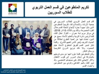 f
‫التربوي‬ ‫العمل‬ ‫قسم‬ ً‫ف‬ ‫المتطوعٌن‬ ‫تكرٌم‬
‫للطالب‬‫السورٌٌن‬
‫أقام‬‫قسم‬‫العمل‬‫التربوي‬‫للطالب‬‫السورٌٌن‬ً‫ف‬
‫جمعٌة‬‫اإلرشاد‬‫واإلصالح‬‫لقاء‬ً‫ا‬ٌ‫تكرٌم‬‫للمتطوعٌن‬
‫الذٌن‬‫بذلوا‬ً‫ا‬‫جهود‬‫جبارة‬‫إلنجاح‬‫أنشطة‬‫القسم‬‫خالل‬
‫الفترة‬،‫المنصرمة‬‫وذلك‬‫ٌوم‬‫الثالثاء‬6‫آذار‬2018،
ً‫ف‬‫مركز‬‫مرٌم‬‫ابنة‬‫عمران‬–‫الكوال‬.‫تخلل‬‫اللقاء‬
‫كلمة‬‫لرئٌس‬‫دائرة‬‫التربٌة‬‫والتعلٌم‬‫األستاذ‬‫سمٌح‬‫عز‬
،‫الدٌن‬‫ث‬ّ‫د‬‫تح‬‫فٌها‬‫عن‬‫أهمٌة‬‫التطوع‬ً‫ا‬‫انطالق‬‫من‬
‫الحدٌث‬‫الشرٌف‬(‫خٌر‬‫اس‬َّ‫ن‬‫ال‬‫أنفعهم‬‫اس‬َّ‫ن‬‫لل‬)،‫وكلمة‬
‫شكر‬‫لمدٌر‬‫القسم‬‫للفرٌق‬‫المتطوع‬‫األستاذ‬‫هٌثم‬
،‫المحمود‬‫وتال‬‫ذلك‬‫توزٌع‬‫الدروع‬‫التكرٌمٌة‬
‫ورسائل‬‫الشكر‬.
‫وكان‬‫للمتطوعٌن‬‫كلمة‬‫ّروا‬‫ب‬‫ع‬‫فٌها‬‫عن‬‫مدى‬‫فرحتهم‬
‫بالمشاركة‬ً‫ف‬‫إدخال‬‫السرور‬‫إلى‬‫قلوب‬‫األطفال‬
‫واألثر‬ً‫اإلٌجاب‬‫لذلك‬‫على‬‫صعٌدهم‬ً‫الشخص‬.‫وقد‬
‫تمٌز‬‫اللقاء‬‫بالجو‬ً‫التفاعل‬‫والودي‬‫بٌن‬‫المتطوعٌن‬
‫وأعضاء‬‫القسم‬.
 