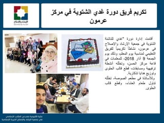 f
‫مركز‬ ً‫ف‬ ‫الشتوٌة‬ ‫غدي‬ ‫دورة‬ ‫فرٌق‬ ‫تكرٌم‬
‫عرمون‬
‫أقامت‬‫إدارة‬‫دورة‬"‫غدي‬‫للناشئة‬
‫الشتوٌة‬ً‫ف‬‫جمعٌة‬‫اإلرشاد‬‫واإلصالح‬
ً‫ف‬،‫عرمون‬ً‫ا‬‫نشاط‬ً‫ا‬ٌ‫تكرٌم‬‫للفرٌق‬
ً‫التعلٌم‬‫لمناسبة‬‫ٌوم‬،‫المعلم‬‫وذلك‬‫ٌوم‬
‫الجمعة‬9‫آذار‬2018،‫للمعلمات‬ً‫ف‬
‫قاعة‬‫مركز‬،‫الحسن‬‫له‬ّ‫ل‬‫وتخ‬‫أنشطة‬
‫ترفٌهٌة‬،‫ومسابقات‬‫قطع‬‫قالب‬‫الحلوى‬
‫وتوزٌع‬‫هداٌا‬‫تذكارٌة‬.
‫ولألساتذة‬ً‫ف‬‫مطعم‬،‫الصوصة‬‫له‬ّ‫ل‬‫تخ‬
‫تناول‬‫طعام‬،‫العشاء‬‫وقطع‬‫قالب‬
‫الحلوى‬.
 
