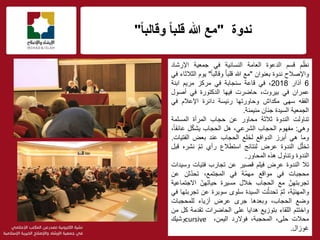 ‫ندوة‬"ً‫ا‬‫وقالب‬ ً‫ا‬‫قلب‬ ‫هللا‬ ‫مع‬"
f
‫م‬ّ‫نظ‬‫قسم‬‫الدعوة‬‫العامة‬‫النسائٌة‬ً‫ف‬‫جمعٌة‬‫اإلرشاد‬
‫واإلصالح‬‫ندوة‬‫بعنوان‬"‫مع‬‫هللا‬ُ‫ا‬‫قلب‬ً‫ا‬‫وقالب‬"‫ٌوم‬‫الثالثاء‬ً‫ف‬
6‫آذار‬2018،ً‫ف‬‫قاعة‬‫سنجابة‬ً‫ف‬‫مركز‬‫مرٌم‬‫ابنة‬
‫عمران‬ً‫ف‬،‫بٌروت‬‫حاضرت‬‫فٌها‬‫الدكتورة‬ً‫ف‬‫أصول‬
‫الفقه‬‫سهى‬‫مكداش‬‫وحاورتها‬‫رئٌسة‬‫دائرة‬‫اإلعالم‬ً‫ف‬
‫الجمعٌة‬‫السٌدة‬‫جنان‬‫منٌمنة‬.
‫تناولت‬‫الندوة‬‫ثالثة‬‫محاور‬‫عن‬‫حجاب‬‫المرأة‬‫المسلمة‬
ً‫وه‬:‫مفهوم‬‫الحجاب‬،ً‫الشرع‬‫هل‬‫الحجاب‬‫ل‬ّ‫ك‬‫ٌش‬،ً‫ا‬‫عائق‬
‫وما‬ً‫ه‬‫أبرز‬‫الدوافع‬‫لخلع‬‫الحجاب‬‫عند‬‫بعض‬‫الفتٌات‬.
‫ل‬ّ‫ل‬‫تخ‬‫الندوة‬‫عرض‬‫لنتائج‬‫استطالع‬‫رأي‬ّ‫م‬‫ت‬‫نشره‬‫قبل‬
‫الندوة‬‫وتناول‬‫هذه‬‫المحاور‬.
‫تال‬‫الندوة‬‫ض‬ ِ‫عر‬‫فٌلم‬‫قصٌر‬‫عن‬‫تجارب‬‫فتٌات‬‫وسٌدات‬
‫محجبات‬ً‫ف‬‫مواقع‬‫ّة‬‫م‬‫مه‬ً‫ف‬،‫المجتمع‬‫ثن‬ّ‫د‬‫تح‬‫عن‬
ّ‫تجربتهن‬‫مع‬‫الحجاب‬‫خالل‬‫مسٌرة‬ّ‫حٌاتهن‬‫االجتماعٌة‬
،‫ّة‬ٌ‫والمهن‬ّ‫م‬‫ث‬‫ت‬ّ‫تحدث‬‫السٌدة‬‫سلوى‬‫سوبرة‬‫عن‬‫تجربتها‬ً‫ف‬
‫وضع‬،‫الحجاب‬‫وبعدها‬‫جرى‬‫عرض‬‫أزٌاء‬‫للمحجبات‬
‫واختتم‬‫اللقاء‬‫بتوزٌع‬‫هداٌا‬‫على‬‫الحاضرات‬‫تقدمة‬‫كل‬‫من‬
‫محالت‬،‫حلى‬،‫المحجبة‬‫فوالرد‬،‫الٌمن‬cursive‫وشٌك‬
‫غوزال‬.
 