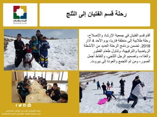 f
‫الثلج‬ ‫إلى‬ ‫الفتٌان‬ ‫قسم‬ ‫رحلة‬
،‫واإلصالح‬ ‫اإلرشاد‬ ‫جمعٌة‬ ً‫ف‬ ‫الفتٌان‬ ‫قسم‬ ‫أقام‬
‫األحد‬ ‫ٌوم‬ ،‫فارٌا‬ ‫منطقة‬ ‫إلى‬ ‫طالبٌة‬ ‫رحلة‬4‫آذار‬
2018.‫األنشطة‬ ‫من‬ ‫العدٌد‬ ‫الرحلة‬ ‫برنامج‬ ‫تضمن‬
‫الفطور‬ ‫طعام‬ ‫وتناول‬ ،‫والترفٌهٌة‬ ‫الرٌاضٌة‬
‫أجمل‬ ‫والتقاط‬ ،ً‫الثلج‬ ‫الرجل‬ ‫وتصمٌم‬ ،‫والغذاء‬
‫بٌروت‬ ‫إلى‬ ‫والعودة‬ ‫التجمع‬ ‫ثم‬ ‫ومن‬ ،‫الصور‬.
 