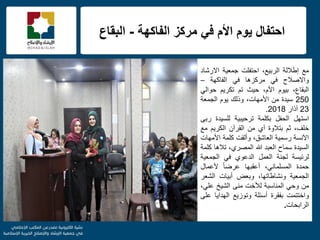 f
‫الفاكهة‬ ‫مركز‬ ً‫ف‬ ‫األم‬ ‫ٌوم‬ ‫احتفال‬-‫البقاع‬
‫مع‬‫إطاللة‬،‫الربٌع‬‫احتفلت‬‫جمعٌة‬‫االرشاد‬
‫واالصالح‬ً‫ف‬‫مركزها‬ً‫ف‬‫الفاكهة‬–
،‫البقاع‬‫بٌوم‬،‫األم‬‫حٌث‬‫تم‬‫تكرٌم‬ً‫حوال‬
250‫سٌدة‬‫من‬،‫األمهات‬‫وذلك‬‫ٌوم‬‫الجمعة‬
23‫آذار‬2018.
‫استهل‬‫الحفل‬‫بكلمة‬‫ترحٌبٌة‬‫للسٌدة‬‫ربى‬
،‫خلف‬‫ثم‬‫بتالوة‬‫آي‬‫من‬‫القرآن‬‫الكرٌم‬‫مع‬
‫اآلنسة‬‫رسمٌة‬،‫العاشق‬‫وألقت‬‫كلمة‬‫األمهات‬
‫السٌدة‬‫سماح‬‫العبد‬‫هللا‬،‫المصري‬‫تالها‬‫كلمة‬
‫لرئٌسة‬‫لجنة‬‫العمل‬‫الدعوي‬ً‫ف‬‫الجمعٌة‬
‫حمدة‬،ً‫المسلمان‬‫أعقبها‬ً‫ا‬‫عرض‬‫ألعمال‬
‫الجمعٌة‬،‫ونشاطاتها‬‫وبعض‬‫أبٌات‬‫الشعر‬
‫من‬ً‫وح‬‫المناسبة‬‫لألخت‬‫منى‬‫الشٌخ‬،ً‫عل‬
‫واختتمت‬‫بفقرة‬‫أسئلة‬‫وتوزٌع‬‫الهداٌا‬‫على‬
‫الرابحات‬.
 