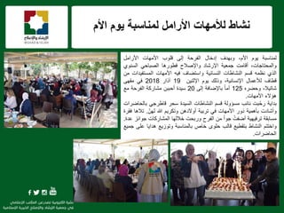f
‫لمناسبة‬ ‫األرامل‬ ‫لألمهات‬ ‫نشاط‬‫األم‬ ‫ٌوم‬
‫لمناسبة‬‫ٌوم‬،‫األم‬‫وبهدف‬‫إدخال‬‫الفرحة‬‫إلى‬‫قلوب‬‫األمهات‬‫األرامل‬
،‫والمحتاجات‬‫أقامت‬‫جمعٌة‬‫اإلرشاد‬‫واإلصالح‬‫فطورها‬ً‫الصباح‬‫السنوي‬
‫الذي‬‫نظمه‬‫قسم‬‫النشاطات‬‫النسائٌة‬‫واستضاف‬‫فٌه‬‫األمهات‬‫المستفٌدات‬‫من‬
‫قطاف‬‫لألعمال‬،‫اإلنسانٌة‬‫وذلك‬‫ٌوم‬‫اإلثنٌن‬19‫آذار‬2018ً‫ف‬‫مقهى‬
،‫شاتٌال‬‫وحضره‬125ً‫ا‬‫أم‬‫باإلضافة‬‫إلى‬20‫سٌدة‬‫أحببن‬‫مشاركة‬‫الفرحة‬‫مع‬
‫هإالء‬‫األمهات‬.
‫بداٌة‬‫ّبت‬‫ح‬‫ر‬‫نائب‬‫مسإولة‬‫قسم‬‫النشاطات‬‫السٌدة‬‫سحر‬ً‫قاطرج‬‫بالحاضرات‬
‫وأشادت‬‫بؤهمٌة‬‫َور‬‫د‬‫األمهات‬ً‫ف‬‫تربٌة‬‫أوالدهن‬‫وتكرٌم‬‫هللا‬ّ‫لهن‬.‫تالها‬‫فقرة‬
‫مسابقة‬‫ترفٌهٌة‬ْ‫أضفت‬ً‫ا‬‫جو‬‫من‬‫الفرح‬‫وربحت‬‫خاللها‬‫كات‬ ِ‫المشار‬‫جوائز‬‫عدة‬.
‫واختتم‬‫النشاط‬‫بتقطٌع‬‫قالب‬‫حلوى‬‫خاص‬‫بالمناسبة‬‫وتوزٌع‬‫هداٌا‬‫على‬‫جمٌع‬
‫الحاضرات‬.
 