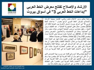 f
ً‫العرب‬ ‫الخط‬ ‫معرض‬ ‫تفتتح‬ ‫واإلصالح‬ ‫اإلرشاد‬
"ً‫العرب‬ ‫الخط‬ ‫إبداعات‬3"‫بٌروت‬ ‫أسواق‬ ً‫ف‬
‫برعاٌة‬ً‫معال‬‫وزٌر‬‫اإلعالم‬‫ملحم‬،ً‫رٌاش‬‫افتتحت‬‫جمعٌة‬‫اإلرشاد‬
‫واإلصالح‬‫معرض‬‫الخط‬ً‫العرب‬‫الرابع‬‫بعنوان‬"‫إبداعات‬‫الخط‬
ً‫العرب‬3"ً‫ف‬‫أسواق‬‫بٌروت‬(‫سوق‬‫الذهب‬)‫ٌوم‬‫الجمعة‬23‫آذار‬
2018‫بحضور‬‫ممثل‬ً‫مفت‬‫الجمهورٌة‬‫اللبنانٌة‬‫د‬.‫عبد‬‫اللطٌف‬‫درٌان‬
‫الشٌخ‬‫د‬.‫وفٌق‬،‫حجازي‬‫ورئٌس‬‫الجمعٌة‬‫المهندس‬‫جمال‬‫محٌو‬‫وعدد‬
‫من‬،‫أعضائها‬‫وحشد‬‫من‬‫الشخصٌات‬‫واإلعالمٌٌن‬.‫المعرض‬ّ‫ٌستمر‬
‫لغاٌة‬31‫آذار‬2018،‫من‬‫الحادٌة‬‫عشرة‬ً‫ا‬‫صباح‬‫حتى‬‫التاسعة‬‫مساء‬
‫وٌتضمن‬45‫لوحة‬‫ل‬22ً‫ا‬‫خطاط‬‫وخطاطة‬‫من‬‫جنسٌات‬‫مختلفة‬.
ّ‫ل‬‫استه‬‫االفتتاح‬‫بكلمة‬‫من‬‫المهندس‬‫محٌو‬‫ث‬ّ‫د‬‫تح‬‫فٌها‬‫عن‬‫ّة‬ٌ‫أهم‬‫إعادة‬
‫إحٌاء‬‫اللغة‬‫العربٌة‬‫من‬‫خالل‬‫األنشطة‬‫الثقافٌة‬‫ٌة‬ّ‫ن‬‫والف‬َ‫ا‬‫معتبر‬‫أن‬‫هذا‬
‫المعرض‬‫هو‬‫من‬‫أحد‬ّ‫م‬‫أه‬‫الوسائل‬ً‫الت‬‫تبرز‬‫ّة‬ٌ‫جمال‬‫اللغة‬‫والخطوط‬
‫ّة‬ٌ‫العرب‬ً‫والت‬‫تعتبر‬‫من‬‫أهم‬‫عناصر‬‫الحضارة‬‫العربٌة‬.‫دا‬ّ‫د‬‫مش‬‫على‬
‫ّة‬ٌ‫أهم‬‫عرض‬‫األعمال‬‫الفنٌة‬‫اللغوٌة‬‫لما‬ً‫ف‬‫اللغة‬‫العربٌة‬‫من‬‫ثراء‬
‫لغوي‬ًّ‫ن‬‫وف‬.
‫أما‬‫الشٌخ‬‫حجازي‬‫فقد‬‫أعرب‬ً‫ف‬‫كلمته‬‫عن‬‫سروره‬‫بهذا‬‫المعرض‬‫الذي‬
‫إن‬َّ‫ل‬‫د‬‫على‬‫شًء‬‫فهو‬‫ٌدل‬‫أن‬‫اللغة‬‫العربٌة‬‫لها‬‫أهل‬‫ٌهتمون‬،‫بها‬‫وهم‬
‫أناس‬‫ٌزٌنون‬‫كتابتهم‬‫بآي‬‫القرآن‬،‫الكرٌم‬‫وأن‬‫اللغة‬‫العربٌة‬ً‫ه‬‫أم‬
‫اللغات‬.‫وقال‬:"‫االهتمام‬‫باللغة‬‫العربٌة‬‫لٌس‬ً‫ا‬‫مقتصر‬‫على‬‫الخطاط‬
،‫المسلم‬‫وأعلم‬‫أن‬‫هناك‬‫من‬‫غٌر‬‫المسلمٌن‬‫ن‬َ‫م‬‫ٌهتم‬‫بالخط‬‫وهذا‬‫ٌدل‬
 