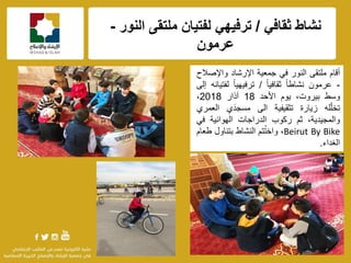 f
‫نشاط‬ً‫ثقاف‬/ً‫ترفٌه‬‫النور‬ ‫ملتقى‬ ‫لفتٌان‬-
‫عرمون‬
‫أقام‬‫ملتقى‬‫النور‬ً‫ف‬‫جمعٌة‬‫اإلرشاد‬‫واإلصالح‬
-‫عرمون‬ً‫ا‬‫نشاط‬ً‫ا‬ٌ‫ثقاف‬/ً‫ا‬ٌ‫ترفٌه‬‫لفتٌانه‬‫إلى‬
‫وسط‬،‫بٌروت‬‫ٌوم‬‫األحد‬18‫آذار‬2018،
‫له‬ّ‫ل‬‫تخ‬‫زٌارة‬‫تثقٌفٌة‬‫الى‬‫مسجدَي‬‫العمري‬
،‫والمجٌدٌة‬‫ثم‬‫ركوب‬‫الدراجات‬‫الهوائٌة‬ً‫ف‬
Beirut By Bike،‫تم‬ُ‫ت‬‫واخ‬‫النشاط‬‫بتناول‬‫طعام‬
‫الغداء‬.
 