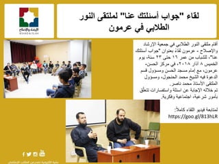 f
‫لقاء‬"‫عنا‬ ‫أسئلتك‬ ‫جواب‬"‫النور‬ ‫لملتقى‬
‫عرمون‬ ً‫ف‬ ً‫الطالب‬
‫اإلرشاد‬ ‫جمعٌة‬ ً‫ف‬ ً‫الطالب‬ ‫النور‬ ‫ملتقى‬ ‫أقام‬
‫واإلصالح‬-‫بعنوان‬ ً‫ء‬‫لقا‬ ‫عرمون‬"‫أسئلتك‬ ‫جواب‬
‫عنا‬"،‫للشباب‬‫عمر‬ ‫من‬ٔ٦‫حتى‬ٕٖ‫ٌوم‬ ،‫سنة‬
‫الخمٌس‬٨‫آذار‬ٕٓٔ٨‫الحسن‬ ‫مركز‬ ً‫ف‬ ،-
‫قسم‬ ‫ومسإول‬ ‫الحسن‬ ‫مسجد‬ ‫إمام‬ ‫مع‬ ،‫عرمون‬
‫ومسإول‬ ،‫الحنجول‬ ‫محمد‬ ‫الشٌخ‬ ‫فٌه‬ ‫الدعوة‬
‫ناصر‬ ‫محمد‬ ‫األستاذ‬ ‫الملتقى‬.
‫تم‬‫ق‬ّ‫ل‬‫تتع‬ ‫واستفسارات‬ ‫اسئلة‬ ‫عن‬ ‫اإلجابة‬ ‫خالله‬
‫وفكرٌة‬ ‫اجتماعٌة‬ ،‫شرعٌة‬ ‫بؤمور‬.
ً‫ال‬‫كام‬ ‫اللقاء‬ ‫فٌدٌو‬ ‫لمتابعة‬:
https://goo.gl/813hLR
 