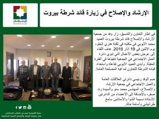 f
‫بٌروت‬ ‫شرطة‬ ‫قائد‬ ‫زٌارة‬ ً‫ف‬ ‫واإلصالح‬ ‫اإلرشاد‬
ً‫ف‬‫التعاون‬ ‫إطار‬‫والتنسٌق‬،‫جمعٌة‬ ‫من‬ ‫وفد‬ ‫زار‬
‫العمٌد‬ ‫بٌروت‬ ‫شرطة‬ ‫قائد‬ ‫واإلصالح‬ ‫اإلرشاد‬
ً‫األٌوب‬ ‫محمد‬ً‫ف‬،‫الحلو‬ ‫هنري‬ ‫ثكنة‬ ً‫ف‬ ‫مكتبه‬
ً‫ف‬ ‫االثنٌن‬ ‫ٌوم‬19‫آذار‬2018.‫اللقاء‬ ‫هدف‬
‫دائرة‬ ‫تنوي‬ ً‫الت‬ ‫األعمال‬ ‫بعض‬ ‫عرض‬ ‫إلى‬
‫الفترة‬ ً‫ف‬ ‫تنفٌذها‬ ‫الجمعٌة‬ ً‫ف‬ ً‫االجتماع‬ ‫العمل‬
‫المقبلة‬.‫واستعداد‬ ‫تفاعله‬ ً‫األٌوب‬ ‫العمٌد‬ ‫وأبدى‬
‫المصلحة‬ ‫فٌه‬ ‫لما‬ ‫للتعاون‬ ‫الشرطة‬ ‫قٌادة‬‫العامة‬.
‫ضم‬‫العامة‬ ‫العالقات‬ ً‫دائرت‬ ً‫رئٌس‬ ‫الوفد‬
‫اإلرشاد‬ ‫جمعٌة‬ ً‫ف‬ ً‫االجتماع‬ ‫والعمل‬
‫رند‬ ‫والسٌدة‬ ‫سنو‬ ‫محمد‬ ‫المهندس‬ ،‫واإلصالح‬
‫الدائرتٌن‬ ‫من‬ ‫األعضاء‬ ‫إلى‬ ‫باإلضافة‬ ،‫صقر‬
‫سامح‬ ‫واألستاذٌن‬ ‫الشوا‬ ‫نسٌمة‬ ‫األستاذة‬
‫خالد‬ ‫وأسامة‬ ً‫طرابٌش‬.
 