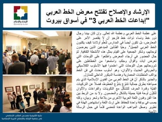 f
ً‫العرب‬ ‫الخط‬ ‫معرض‬ ‫تفتتح‬ ‫واإلصالح‬ ‫اإلرشاد‬
"ً‫العرب‬ ‫الخط‬ ‫إبداعات‬3"‫بٌروت‬ ‫أسواق‬ ً‫ف‬
‫على‬‫عظمة‬‫الخط‬ً‫العرب‬‫وعظمة‬‫هللا‬‫تعالى‬.‫وإن‬‫كان‬‫بٌننا‬‫رجال‬
‫ذوو‬‫خط‬‫ونساء‬‫ذوات‬‫خط‬‫فؤرجو‬‫أن‬‫ال‬‫ٌقتصر‬‫األمر‬‫على‬
،‫المعارض‬‫بل‬‫تكون‬ً‫ا‬‫أٌض‬ً‫ف‬‫المدارس‬‫م‬ِّ‫ل‬‫ع‬ُ‫ن‬‫ل‬‫أوالدنا‬‫كٌف‬‫ٌكتبون‬
‫الخط‬ً‫العرب‬‫الجمٌل‬".‫ّا‬ٌ‫وح‬‫ٌن‬َ‫ن‬‫ا‬ّ‫ن‬‫الف‬‫المبدعٌن‬‫الذٌن‬‫ٌعرضون‬
،‫لوحاتهم‬‫وشكر‬‫الجمعٌة‬‫على‬‫القٌام‬‫بمثل‬‫هذه‬‫األنشطة‬‫الثقافٌة‬.ّ‫م‬‫ث‬
‫جال‬‫الحضور‬ً‫ف‬‫أرجاء‬‫المعرض‬‫واطلعوا‬‫على‬‫اللوحات‬ً‫الت‬
‫تعرض‬‫آٌات‬‫وأقوال‬،‫م‬َ‫ك‬ِ‫ح‬‫و‬‫واستمعوا‬‫من‬‫الخطاطٌن‬‫على‬
‫شروحاتهم‬‫حول‬‫اللوحات‬ً‫الت‬‫اعتمدوا‬‫فٌها‬‫األسلوب‬ً‫الكالسٌك‬
ً‫والحروف‬‫الحدٌث‬،‫واأللوان‬‫وهو‬‫أسلوب‬‫محدث‬ً‫ف‬‫فن‬‫الخط‬
‫ٌواكب‬‫المتطلبات‬‫المعمارٌة‬‫وهندسة‬‫الدٌكور‬ً‫الداخل‬‫للمنازل‬.
‫والجدٌر‬‫بالذكر‬ّ‫أن‬‫فن‬‫الخط‬ً‫العرب‬‫من‬‫الفنون‬‫اإلسالمٌة‬‫الذي‬‫ٌتم‬
‫صٌاغته‬‫بطرق‬‫جمالٌة‬‫ع‬ ّ‫تتنو‬‫ع‬ ُّ‫بتنو‬،‫الخطوط‬ً‫ال‬‫فض‬‫عن‬‫التركٌبات‬
‫ّة‬ٌ‫الفن‬‫وقدرة‬‫الحرف‬‫ل‬ّ‫ك‬‫للتش‬‫مع‬‫التكوٌنات‬‫والفراغات‬‫واأللوان‬
‫ن‬ ِّ‫كو‬ُ‫ت‬‫ل‬‫لوحة‬‫ّة‬ٌ‫فن‬‫جمٌلة‬‫بالشكل‬‫والمضمون‬.‫وال‬‫بد‬‫من‬‫الربط‬‫بٌن‬
‫هذا‬‫الفن‬‫وفنون‬‫اللغة‬‫العربٌة‬‫األخرى‬‫من‬‫بالغة‬‫وشعر‬،‫وبٌان‬‫وكله‬
‫ٌصب‬ً‫ف‬‫بوتقة‬‫واحدة‬‫للحفاظ‬‫على‬‫إرث‬‫اللغة‬‫واستنهاض‬‫ّة‬‫م‬‫اله‬ً‫ف‬
‫تطوٌر‬‫وصقل‬‫المواهب‬‫الواعدة‬ً‫لتمض‬ً‫ا‬‫م‬ُ‫د‬‫ق‬ً‫ف‬‫حمل‬‫الرسالة‬
‫األمٌنة‬.
 