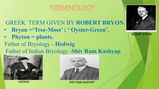 GREEK TERM GIVEN BY ROBERT BRYON.
• Bryon =‘Tree-Moss’ ; ‘ Oyster-Green’.
• Phyton = plants.
Father of Bryology - Hedwig
Father of Indian Bryology -Shiv Ram Kashyap
HEDWIG SHIV RAM KASHYAP
ROBERT BYRON
 