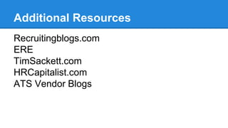 Additional Resources 
Recruitingblogs.com 
ERE 
TimSackett.com 
HRCapitalist.com 
ATS Vendor Blogs 
 