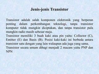 Jenis-jenis Transistor
Transistor adalah salah komponen elektronik yang berperan
penting dalam perkembangan teknologi, tanpa transistor
komputer tidak mungkin diciptakan, dan tanpa transistor pula
mungkin radio masih sebesar meja.
Transistor memiliki 3 buah kaki atau pin yaitu: Collector (C),
Emitter (E) dan Basis (B). Posisi kaki-kaki ini berbeda antara
transistor satu dengan yang lain walaupun ada juga yang sama.
Transistor secara umum dibagi menjadi 2 macam yaitu PNP dan
NPN
 