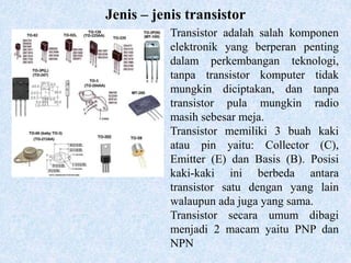 Jenis – jenis transistor
Transistor adalah salah komponen
elektronik yang berperan penting
dalam perkembangan teknologi,
tanpa transistor komputer tidak
mungkin diciptakan, dan tanpa
transistor pula mungkin radio
masih sebesar meja.
Transistor memiliki 3 buah kaki
atau pin yaitu: Collector (C),
Emitter (E) dan Basis (B). Posisi
kaki-kaki ini berbeda antara
transistor satu dengan yang lain
walaupun ada juga yang sama.
Transistor secara umum dibagi
menjadi 2 macam yaitu PNP dan
NPN
 