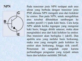 NPN Pada transistor jenis NPN terdapat arah arus
aliran yang berbeda dengan transistor jenis
PNP, dimana NPN mengalir arus dari kolektor
ke emitor. Dan pada NPN, untuk mengalirkan
arus tersebut dibutuhkan sambungan ke
sumber positif (+) pada kaki basis. Cara kerja
NPN adalah ketika tegangan yang mengenai
kaki basis, hingga dititik saturasi, maka akan
menginduksi arus dari kaki kolektor ke emitor.
Dan transistor akan berlogika 1 (aktif). Dan
apabila arus yang melalui basis berkurang,
maka arus yang mengalir pada kolektor ke
emitor akan berkurang, hingga titik cutoff.
Penurunan ini sangatlah cepat karena
perbandingan penguatan yang terjadi antara
basis dan kolektor melebihi 200 kali.
 