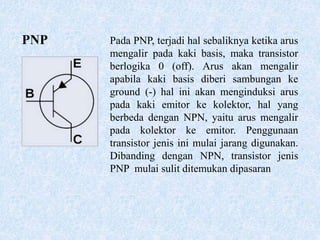 PNP Pada PNP, terjadi hal sebaliknya ketika arus
mengalir pada kaki basis, maka transistor
berlogika 0 (off). Arus akan mengalir
apabila kaki basis diberi sambungan ke
ground (-) hal ini akan menginduksi arus
pada kaki emitor ke kolektor, hal yang
berbeda dengan NPN, yaitu arus mengalir
pada kolektor ke emitor. Penggunaan
transistor jenis ini mulai jarang digunakan.
Dibanding dengan NPN, transistor jenis
PNP mulai sulit ditemukan dipasaran
 