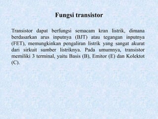 Fungsi transistor
Transistor dapat berfungsi semacam kran listrik, dimana
berdasarkan arus inputnya (BJT) atau tegangan inputnya
(FET), memungkinkan pengaliran listrik yang sangat akurat
dari sirkuit sumber listriknya. Pada umumnya, transistor
memiliki 3 terminal, yaitu Basis (B), Emitor (E) dan Kolektot
(C).
 