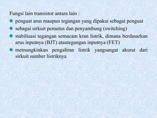 Fungsi lain transistor antara lain :
penguat arus maupun tegangan yang dipakai sebagai penguat
sebagai sirkuit pemutus dan penyambung (switching)
stabilisasi tegangan semacam kran listrik, dimana berdasarkan
arus inputnya (BJT) atautegangan inputnya (FET)
memungkinkan pengaliran listrik yangsangat akurat dari
sirkuit sumber listriknya
 
