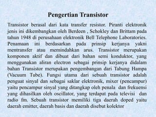 Pengertian Transistor
Transistor berasal dari kata transfer resistor. Piranti elektronik
jenis ini dikembangkan oleh Berdeen , Schokley dan Brittam pada
tahun 1948 di perusahaan elektronik Bell Telephone Laboratories.
Penamaan ini berdasarkan pada prinsip kerjanya yakni
mentransfer atau memindahkan arus. Transistor merupakan
komponen aktif dan dibuat dari bahan semi konduktor, yang
menggunakan aliran electron sebagai prinsip kerjanya didalam
bahan Transistor merupakan pengembangan dari Tabung Hampa
(Vacuum Tube). Fungsi utama dari sebuah transistor adalah
penguat sinyal dan sebagai saklar elektronik, mixer (pencampur)
yaitu pencampur sinyal yang ditangkap oleh penala dan frekuensi
yang dihasilkan oleh oscillator, yang terdapat pada televisi dan
radio fm. Sebuah transistor memiliki tiga daerah doped yaitu
daerah emitter, daerah basis dan daerah disebut kolektor
 