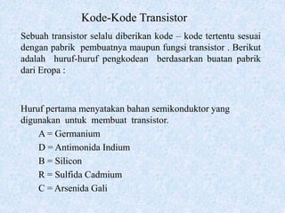 Kode-Kode Transistor
Sebuah transistor selalu diberikan kode – kode tertentu sesuai
dengan pabrik pembuatnya maupun fungsi transistor . Berikut
adalah huruf-huruf pengkodean berdasarkan buatan pabrik
dari Eropa :
Huruf pertama menyatakan bahan semikonduktor yang
digunakan untuk membuat transistor.
A = Germanium
D = Antimonida Indium
B = Silicon
R = Sulfida Cadmium
C = Arsenida Gali
 