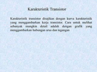 Karakteristik Transistor
Karakteristik transistor disajikan dengan kurva karakteristik
yang menggambarkan kerja transistor. Cara untuk melihat
sebanyak mungkin detail adalah dengan grafik yang
menggambarkan hubungan arus dan tegangan
 