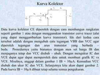 Kurva Kolektor
Data kurva kolektor CE diperoleh dengan cara membangun rangkaian
seperti gambar 1 atau dengan menggunakan transistor curve tracer (alat
yang dapat menggambarkan kurva transistor). Ide dari kedua cara
tersebut adalah dengan mengubah catu tegangan VBB dan VCC agar
diperoleh tegangan dan arus transistor yang berbeda –
beda. Prosedurnya yaitu biasanya dengan men set harga IB dan
menjaganya tetap dan VCC diubah – ubah. Dengan mengukur IC dan
VCE dapat agar dapat memperoleh data untuk membuat grafik IC vs
VCE. Misalnya, anggap dalam gambar 1 IB = 10µA. Kemudian VCC
diubah dan ukur IC dan VCE. Selanjutnya kita akan dapat gambar 2.
Pada kurva IB = 10µA dibuat tetap selama semua pengukuran.
 