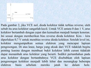 Pada gambar 2, jika VCE nol, dioda kolektor tidak terbias reverse, oleh
sebab itu arus kolektor sangatlah kecil. Untuk VCE antara 0 dan 1 V, arus
kolektor bertambah dengan cepat dan kemudian menjadi hampir konstan.
Ini sesuai dengan memberikan bias reverse dioda kolektor. Kira – kira
diperlukan 0,7 V untuk membias reverse dioda kolektor. Setelah level ini,
kolektor mengumpulkan semua elektron yang mencapai lapisan
pengosongan. Di atas knee, harga yang eksak dari VCE tidaklah begitu
penting karena dengan membuat bukit kolektor lebih curam tidaklah
dapat menambah arus kolektor yang berarti. Sedikit pertambahan pada
arus kolektor dengan bertambahnya VCE disebabkan oleh lapisan
pengosongan kolektor menjadi lebih lebar dan menangkap beberapa
elektron basis sebelum mereka jatuh ke dalam hole.
 