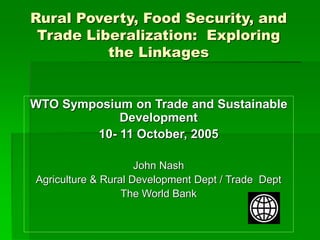 Rural Poverty, Food Security, and
Trade Liberalization: Exploring
the Linkages
WTO Symposium on Trade and Sustainable
Development
10- 11 October, 2005
John Nash
Agriculture & Rural Development Dept / Trade Dept
The World Bank
 
