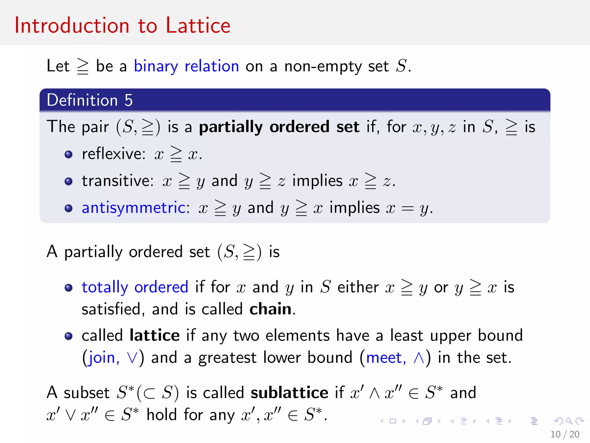 Introduction to Lattice
Let be a binary relation on a non-empty set S.
Deﬁnition 5
The pair (S, ) is a partially ordered set if, for x, y, z in S, is
reﬂexive: x x.
transitive: x y and y z implies x z.
antisymmetric: x y and y x implies x = y.
A partially ordered set (S, ) is
totally ordered if for x and y in S either x y or y x is
satisﬁed, and is called chain.
called lattice if any two elements have a least upper bound
(join, ∨) and a greatest lower bound (meet, ∧) in the set.
A subset S∗(⊂ S) is called sublattice if x ∧ x ∈ S∗ and
x ∨ x ∈ S∗ hold for any x , x ∈ S∗.
10 / 20
 