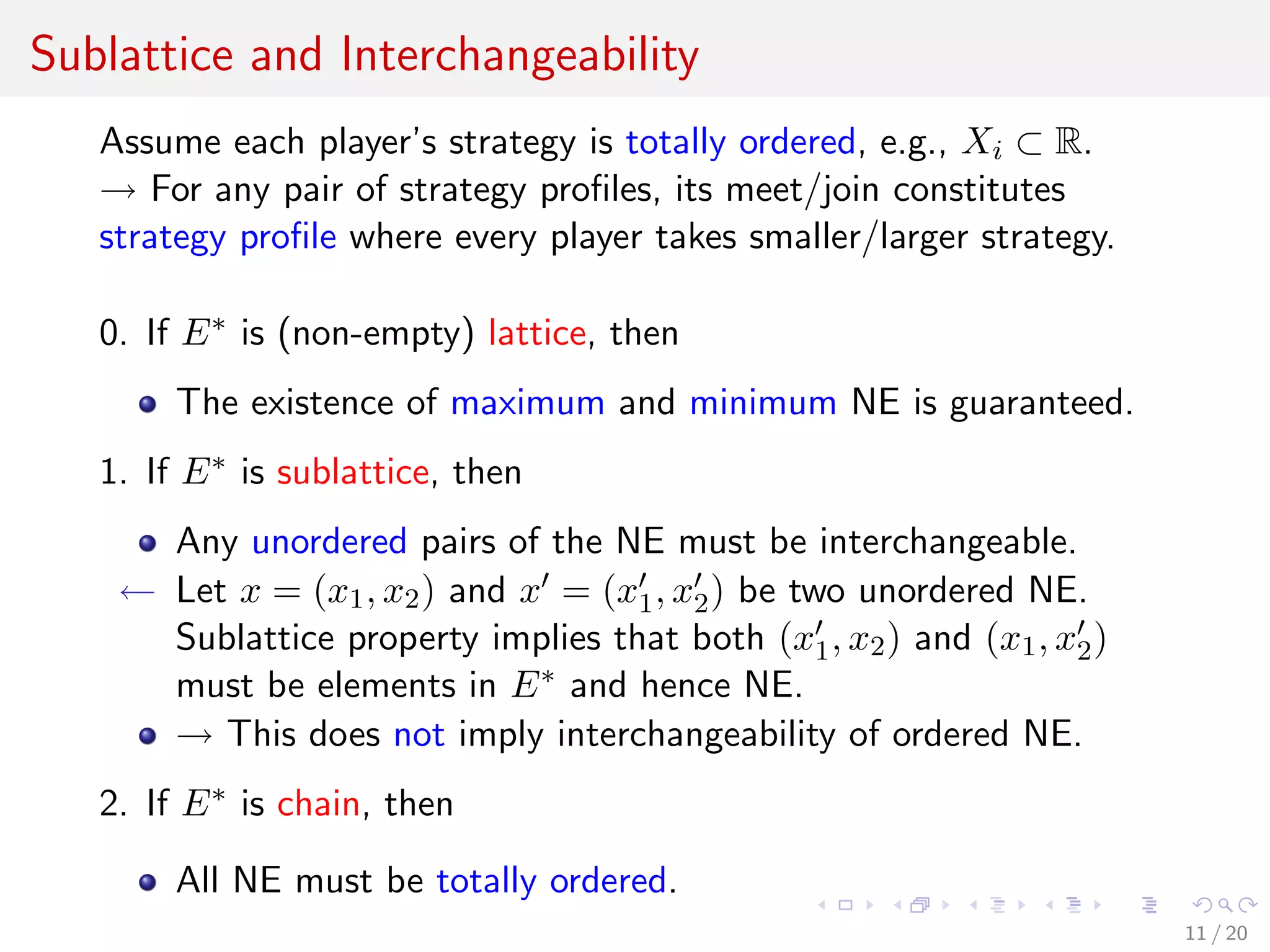 Sublattice and Interchangeability
Assume each player’s strategy is totally ordered, e.g., Xi ⊂ R.
→ For any pair of strategy proﬁles, its meet/join constitutes
strategy proﬁle where every player takes smaller/larger strategy.
0. If E∗ is (non-empty) lattice, then
The existence of maximum and minimum NE is guaranteed.
1. If E∗ is sublattice, then
Any unordered pairs of the NE must be interchangeable.
← Let x = (x1, x2) and x = (x1, x2) be two unordered NE.
Sublattice property implies that both (x1, x2) and (x1, x2)
must be elements in E∗ and hence NE.
→ This does not imply interchangeability of ordered NE.
2. If E∗ is chain, then
All NE must be totally ordered.
11 / 20
 