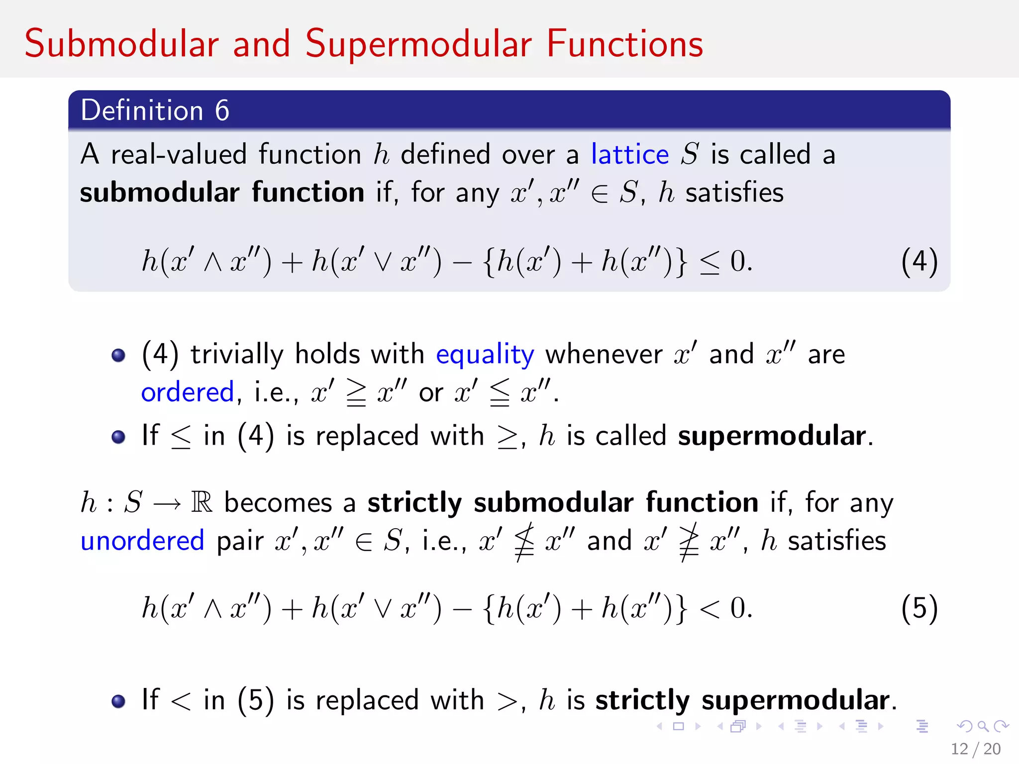 Submodular and Supermodular Functions
Deﬁnition 6
A real-valued function h deﬁned over a lattice S is called a
submodular function if, for any x , x ∈ S, h satisﬁes
h(x ∧ x ) + h(x ∨ x ) − {h(x ) + h(x )} ≤ 0. (4)
(4) trivially holds with equality whenever x and x are
ordered, i.e., x x or x x .
If ≤ in (4) is replaced with ≥, h is called supermodular.
h : S → R becomes a strictly submodular function if, for any
unordered pair x , x ∈ S, i.e., x x and x x , h satisﬁes
h(x ∧ x ) + h(x ∨ x ) − {h(x ) + h(x )} < 0. (5)
If < in (5) is replaced with >, h is strictly supermodular.
12 / 20
 