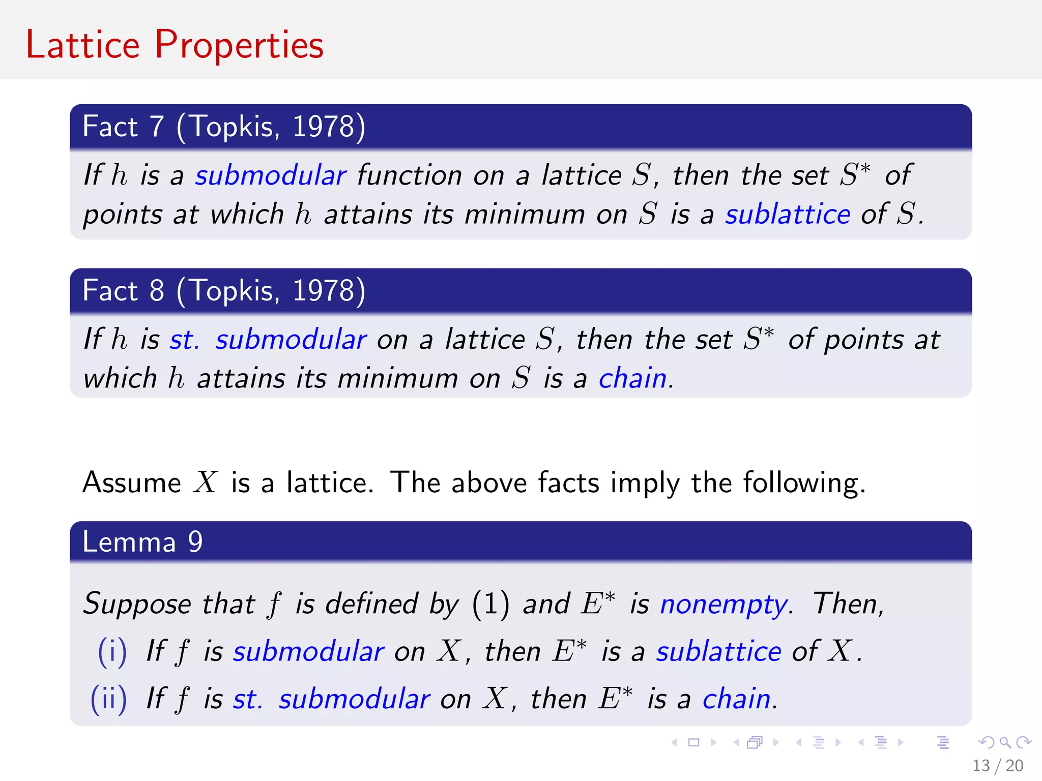 Lattice Properties
Fact 7 (Topkis, 1978)
If h is a submodular function on a lattice S, then the set S∗ of
points at which h attains its minimum on S is a sublattice of S.
Fact 8 (Topkis, 1978)
If h is st. submodular on a lattice S, then the set S∗ of points at
which h attains its minimum on S is a chain.
Assume X is a lattice. The above facts imply the following.
Lemma 9
Suppose that f is deﬁned by (1) and E∗ is nonempty. Then,
(i) If f is submodular on X, then E∗ is a sublattice of X.
(ii) If f is st. submodular on X, then E∗ is a chain.
13 / 20
 