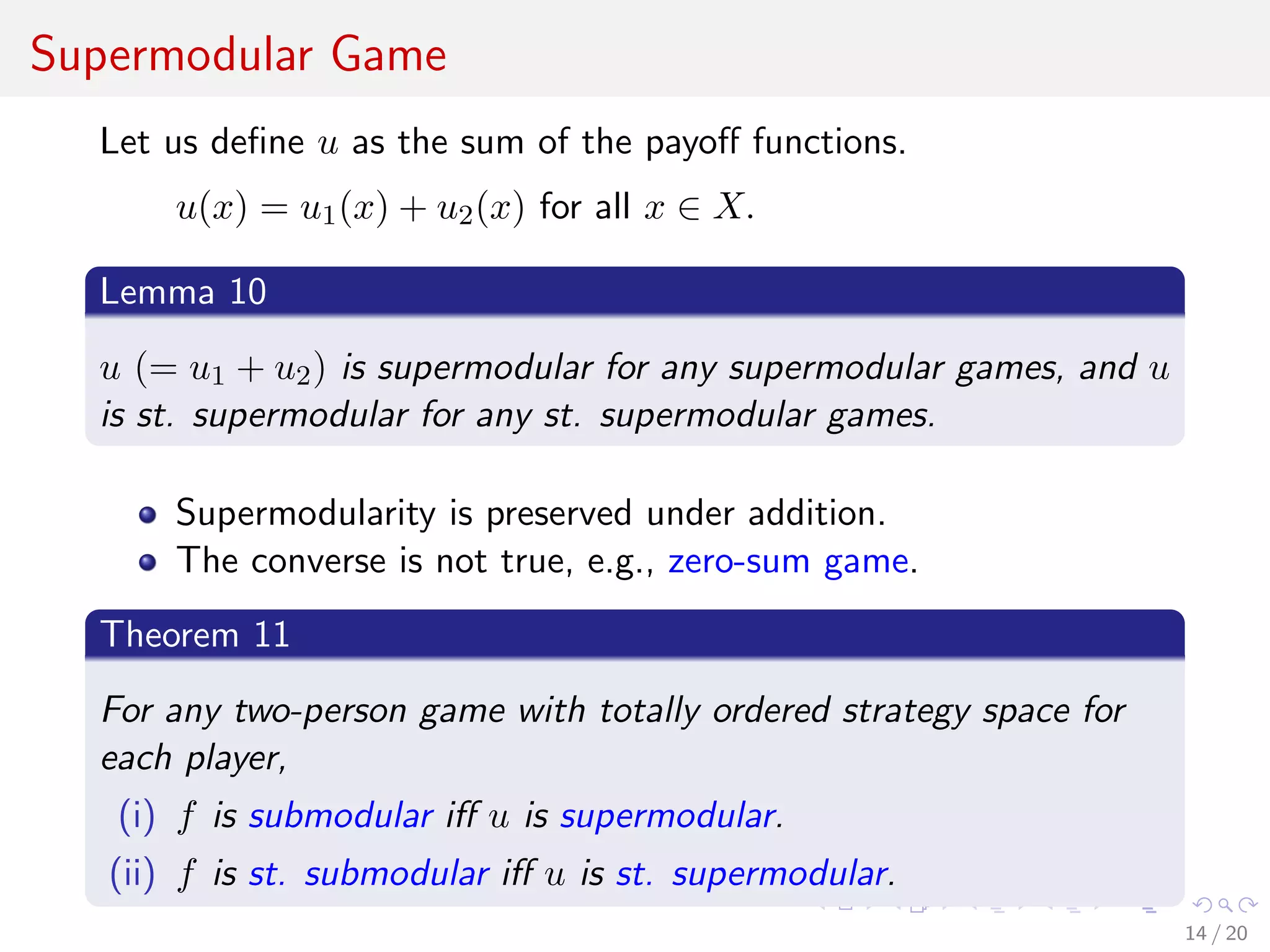 Supermodular Game
Let us deﬁne u as the sum of the payoﬀ functions.
u(x) = u1(x) + u2(x) for all x ∈ X.
Lemma 10
u (= u1 + u2) is supermodular for any supermodular games, and u
is st. supermodular for any st. supermodular games.
Supermodularity is preserved under addition.
The converse is not true, e.g., zero-sum game.
Theorem 11
For any two-person game with totally ordered strategy space for
each player,
(i) f is submodular iﬀ u is supermodular.
(ii) f is st. submodular iﬀ u is st. supermodular.
14 / 20
 