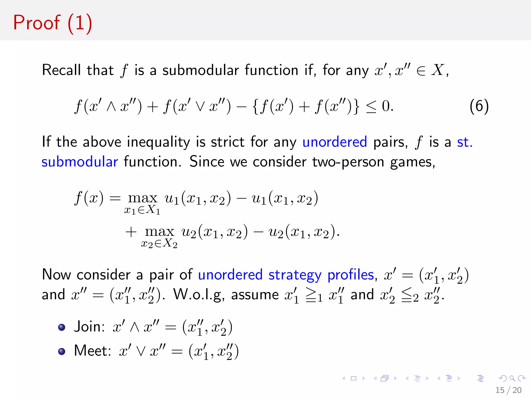 Proof (1)
Recall that f is a submodular function if, for any x , x ∈ X,
f(x ∧ x ) + f(x ∨ x ) − {f(x ) + f(x )} ≤ 0. (6)
If the above inequality is strict for any unordered pairs, f is a st.
submodular function. Since we consider two-person games,
f(x) = max
x1∈X1
u1(x1, x2) − u1(x1, x2)
+ max
x2∈X2
u2(x1, x2) − u2(x1, x2).
Now consider a pair of unordered strategy proﬁles, x = (x1, x2)
and x = (x1, x2). W.o.l.g, assume x1 1 x1 and x2 2 x2.
Join: x ∧ x = (x1, x2)
Meet: x ∨ x = (x1, x2)
15 / 20
 