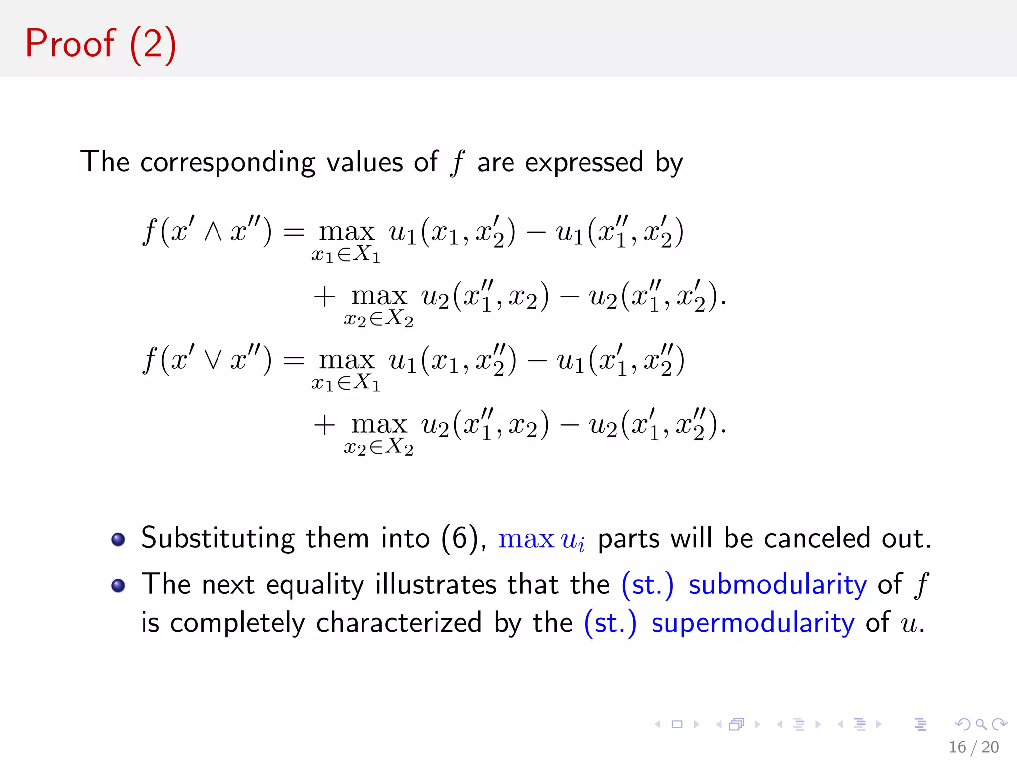 Proof (2)
The corresponding values of f are expressed by
f(x ∧ x ) = max
x1∈X1
u1(x1, x2) − u1(x1, x2)
+ max
x2∈X2
u2(x1, x2) − u2(x1, x2).
f(x ∨ x ) = max
x1∈X1
u1(x1, x2) − u1(x1, x2)
+ max
x2∈X2
u2(x1, x2) − u2(x1, x2).
Substituting them into (6), max ui parts will be canceled out.
The next equality illustrates that the (st.) submodularity of f
is completely characterized by the (st.) supermodularity of u.
16 / 20
 