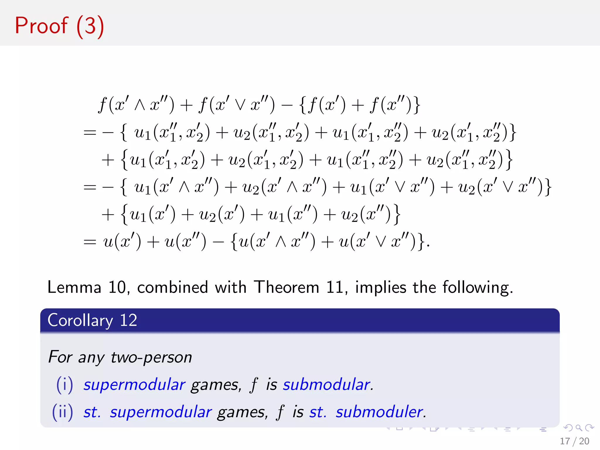 Proof (3)
f(x ∧ x ) + f(x ∨ x ) − {f(x ) + f(x )}
= − { u1(x1, x2) + u2(x1, x2) + u1(x1, x2) + u2(x1, x2)}
+ u1(x1, x2) + u2(x1, x2) + u1(x1, x2) + u2(x1, x2)
= − { u1(x ∧ x ) + u2(x ∧ x ) + u1(x ∨ x ) + u2(x ∨ x )}
+ u1(x ) + u2(x ) + u1(x ) + u2(x )
= u(x ) + u(x ) − {u(x ∧ x ) + u(x ∨ x )}.
Lemma 10, combined with Theorem 11, implies the following.
Corollary 12
For any two-person
(i) supermodular games, f is submodular.
(ii) st. supermodular games, f is st. submoduler.
17 / 20
 